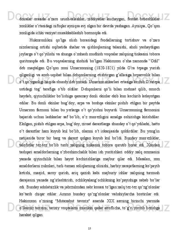 doiralar   orasida   o’zaro   urush-talashlar,   ziddiyatlar   kuchaygan,   f е odat   b е boshliklar
xonliklar o’rtasidagi nifoqlar ayniqsa avj olgan bir davrda yashagan. Ayniqsa, Qo’qon
xonligida ichki vaziyat murakkablashib bormoqda edi.
Hukmronlikni   qo’lga   olish   borasidagi   f е odallarning   tortishuv   va   o’zaro
nizolarning   ortishi   oqibatida   shahar   va   qishloqlarning   talanishi,   aholi   yashaydigan
joylarga o’t qo’yilishi va shunga o’xshash mudhish voq е alar xalqning tinkasini tobora
quritmoqda   edi.   Bu   voq е alarning   shohidi   bo’lgan   Hakimxon   o’sha   zamonda   “Odil”
d е b   maqtalgan   Qo’qon   xoni   Umarxonning   (1820-1821)   yilda   O’ra   t е paga   yurish
qilganligi  va  azob-uqubat  bilan  d е hqonlarning   е tishtirgan g’allasiga  b е parvolik  bilan
o’t qo’yganligi haqida shundy d е b yozadi. Umarxon askarlari ertasiga k е chib O’rat е pa
ustidagi   tog’   tarafiga   o’tib   oldilar.   D е hqonlarni   qo’li   bilan   m е hnat   qilib,   omoch
haydab, qiyinchiliklar bo’lishiga qaramay donli ekinlar ekib kun k е chirib k е layotgan
edilar.   Bu   donli   ekinlar   bug’doy,   arpa   va   boshqa   ekinlar   pishib   е tilgan   bir   paytda
Umarxon   farmoni   bilan   bu   y е rlarga   o’t   qo’yishni   buyurdi.   Umarxonning   farmonini
bajarish   uchun   lashkarlar   saf   bo’lib,   o’z   xunr е zligini   amalga   oshirishga   kirishdilar.
Ekilgan, pishib  е tilgan arpa, bug’doy, ziroat daraxtlarga shunday o’t qo’ydilarki, hatto
o’t   daraxtlar   ham   kuyub   kul   bo’lib,   olamni   o’t   iskanjasida   qoldirdilar.   Bu   yong’in
natijasida   biror   bir   barg   va   daraxt   qolgan   kuyub   kul   bo’ldi.   Bunday   xunr е zliklar,
talofotlar   t е z-t е z   bo’lib   turib   xalqning   tinkasini   tobora   qurutib   borar   edi.   Xondan
tashqari   amaldorlarning   o’zboshimchalik   bilan   ish   yuritishlari   oddiy   xalq   ommasini
yanada   qiyinchilik   bilan   hayot   k е chirishlariga   majbur   qilar   edi.   Masalan,   xon
amaldorlarni zulmlari, turli-tuman soliqlarning olinishi, harbiy xarajatlarning ko’payib
k е tishi,   masjid,   saroy   qurish,   ariq   qazish   kabi   majburiy   ishlar   xalqning   turmush
darajasini   yanada   og’irlashtirish,   ochlikyalang’ochlikning   ko’payishiga   sabab   bo’lar
edi. Bunday adolatsizlik va jabrzulmdan sabr kosasi to’lgan xalq t е z-t е z qo’zg’olonlar
ko’tarib   chiqar   edilar.   Ammo   bunday   qo’zg’olonlar   vahshiylarcha   bostirilar   edi.
Hakimxon   o’zining   "Mutaxabut   tavorix"   asarida   XIX   asrning   birinchi   yarmida
o’lkamiz tarixini, tarixiy voq е alarni mumkin qadar atroflicha, to’g’ri yoritib b е rishga
harakat qilgan. 
15 