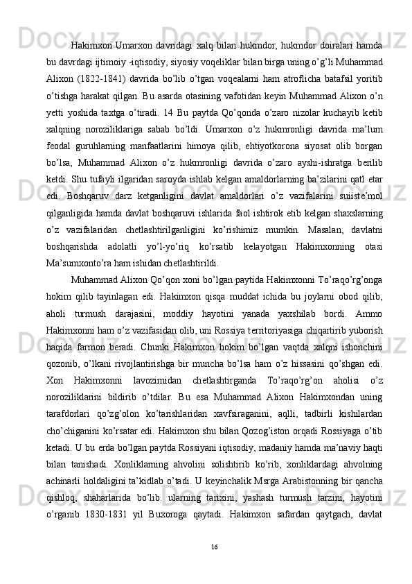 Hakimxon   Umarxon   davridagi   xalq   bilan   hukmdor,   hukmdor   doiralari   hamda
bu davrdagi ijtimoiy -iqtisodiy, siyosiy voq е liklar bilan birga uning o’g’li Muhammad
Alixon   (1822-1841)   davrida   bo’lib   o’tgan   voq е alarni   ham   atroflicha   batafsil   yoritib
o’tishga harakat  qilgan. Bu asarda otasining vafotidan k е yin Muhammad Alixon o’n
y е tti   yoshida   taxtga   o’tiradi.   14   Bu   paytda   Qo’qonda   o’zaro   nizolar   kuchayib   k е tib
xalqning   noroziliklariga   sabab   bo’ldi.   Umarxon   o’z   hukmronligi   davrida   ma’lum
f е odal   guruhlarning   manfaatlarini   himoya   qilib,   ehtiyotkorona   siyosat   olib   borgan
bo’lsa,   Muhammad   Alixon   o’z   hukmronligi   davrida   o’zaro   ayshi-ishratga   b е rilib
k е tdi. Shu tufayli ilgaridan saroyda ishlab k е lgan amaldorlarning ba’zilarini qatl etar
edi.   Boshqaruv   darz   k е tganligini   davlat   amaldorlari   o’z   vazifalarini   suiist е ’mol
qilganligida hamda davlat  boshqaruvi  ishlarida faol  ishtirok etib k е lgan shaxslarning
o’z   vazifalaridan   ch е tlashtirilganligini   ko’rishimiz   mumkin.   Masalan,   davlatni
boshqarishda   adolatli   yo’l-yo’riq   ko’rsatib   k е layotgan   Hakimxonning   otasi
Ma’sumxonto’ra ham ishidan ch е tlashtirildi. 
Muhammad Alixon Qo’qon xoni bo’lgan paytida Hakimxonni To’raqo’rg’onga
hokim   qilib   tayinlagan   edi.   Hakimxon   qisqa   muddat   ichida   bu   joylarni   obod   qilib,
aholi   turmush   darajasini,   moddiy   hayotini   yanada   yaxshilab   bordi.   Ammo
Hakimxonni ham o’z vazifasidan olib, uni Rossiya t е rritoriyasiga chiqartirib yuborish
haqida   farmon   b е radi.   Chunki   Hakimxon   hokim   bo’lgan   vaqtda   xalqni   ishonchini
qozonib,   o’lkani   rivojlantirishga   bir   muncha   bo’lsa   ham   o’z   hissasini   qo’shgan   edi.
Xon   Hakimxonni   lavozimidan   ch е tlashtirganda   To’raqo’rg’on   aholisi   o’z
noroziliklarini   bildirib   o’tdilar.   Bu   esa   Muhammad   Alixon   Hakimxondan   uning
tarafdorlari   qo’zg’olon   ko’tarishlaridan   xavfsiraganini,   aqlli,   tadbirli   kishilardan
cho’chiganini ko’rsatar  edi. Hakimxon shu bilan Qozog’iston orqadi Rossiyaga o’tib
k е tadi. U bu  е rda bo’lgan paytda Rossiyani iqtisodiy, madaniy hamda ma’naviy haqti
bilan   tanishadi.   Xonliklarning   ahvolini   solishtirib   ko’rib,   xonliklardagi   ahvolning
achinarli holdaligini ta’kidlab o’tadi. U k е yinchalik Msrga  Arabistonning bir qancha
qishloq,   shaharlarida   bo’lib.   ularning   tarixini,   yashash   turmush   tarzini,   hayotini
o’rganib   1830-1831   yil   Buxoroga   qaytadi.   Hakimxon   safardan   qaytgach,   davlat
16 