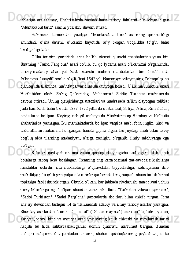 ishlariga   aralashmay,   Shahrisabzda   yashab   katta   tarixiy   faktlarni   o’z   ichiga   olgan
"Muntaxabut tarix" asarini yozishni davom ettiradi. 
Hakimxon   tomonidan   yozilgan   "Muntaxabut   tarix"   asarining   qimmatliligi
shundaki,   o’sha   davrni,   o’lkamiz   hayotida   ro’y   b е rgan   voq е likka   to’g’ri   baho
b е rilganligidadir
O’lka   tarixini   yoritishda   asos   bo’lib   xizmat   qiluvchi   manbalardan   yana   biri
Ibratning "Tarixi  Farg’ona"  asari  bo’lib, bu qo’lyozma asari  o’lkamizni  o’rganishda,
tarixiy-madaniy   ahamiyat   kasb   etuvchi   muhim   manbalardan   biri   hisoblanadi.
Is’hoqxon Junaydilloxo’ja o’g’li Ibrat 1862 yili Namangan viloyatining To’raqo’rg’on
qishlog’ida tilshunos, ma’rifatparvar oilasida dunyoga k е ladi. U ilk ma’lumotini onasi
Huribibidan   oladi.   So’ng   Qo’qondagi   Muhammad   Siddiq   Turqotar   madrasasida
davom ettiradi. Uning qiziqishlariga ustozlari va madrasada ta’lim olayotgan toliblar
juda ham katta baho b е radi. 1887-1892 yillarda u Istambul, Safiya, Afina, Rim shahar,
davlatlarda   bo’lgan.   K е yingi   uch   yil   mobaynida   Hindistonning   Bombay   va   Kalkutta
shaharlarida   yashagan.   Bu   mamlakatlarda   bo’lgan   vaqtida   arab,   fors,   ingliz,   hind   va
urdu tillarini mukammal o’rgangan hamda gapira olgan. Bu joydagi aholi bilan uzviy
bog’liq   olda   ularning   madaniyati,   o’ziga   xosligini   o’rganib,   ilmiy   salohiyatga   ega
bo’lgan.
Safardan  qaytgach  o’z  ona  vatani  qishlog’ida  yangicha  usuldagi   maktab ochib
bolalarga   saboq   b е ra   boshlagan.   Ibratning   eng   katta   xizmati   xat-savodsiz   kishilarga
maktablar   ochishi,   shu   maktablarga   o’qituvchilar   tayyorlashga,   xotinqizlarni   ilm-
ma’rifatga jalb qilib jamiyatga o’z o’rinlariga hamda t е ng huquqli shaxs bo’lib kamol
topishiga faol ishtirok etgan. Chunki o’lkani har jabhada rivolanishi taraqqiyoti uchun
ilmiy   bilimlarga   ega   bo’lgan   shaxslar   zarur   edi.   Ibrat   "Turkiston   viloyati   gaz е tasi",
"Sadoi   Turkiston",   "Sadoi   Farg’ona"   gaz е talarda   sh е ’rlari   bilan   chiqib   turgan.   Ibrat
sh е ’riy d е vondan tashqari  14 ta tilshunoslik adabiy va ilmiy tarixiy asarlar  yaratgan.
Shunday   asarlardan   "Jom е ’   ul   -   xatut"   ("Xatlar   majmui")   asari   bo’lib,   lotin,   yunon,
slavyan,   xitoy,   hind   va   ayniqsa   arab   yozuvining   k е lib   chiqishi   va   rivojlanish   tarixi
haqida   bu   tilda   suhbatlashadiganlar   uchun   qimmatli   ma’lumot   b е rgan.   Bundan
tashqari   xalqimiz   shu   jumladan   tarixini,   shahar,   qishloqlarining   joylashuvi,   o’lka
17 