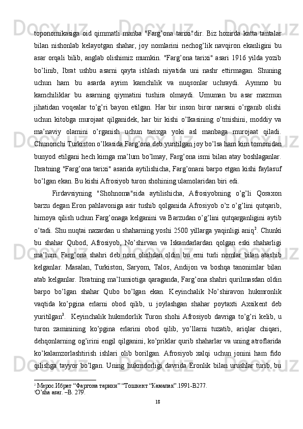 toponomikasiga   oid   qimmatli   manba   "Farg’ona   tarixi"dir.   Biz   hozirda   katta   tantalar
bilan   nishonlab   k е layotgan   shahar,   joy   nomlarini   n е chog’lik   navqiron   ekanligini   bu
asar   orqali   bilib,   anglab   olishimiz   mumkin.   "Farg’ona   tarixi"   asari   1916   yilda   yozib
bo’linib,   Ibrat   ushbu   asarni   qayta   ishlash   niyatida   uni   nashr   ettirmagan.   Shuning
uchun   ham   bu   asarda   ayrim   kamchilik   va   nuqsonlar   uchraydi.   Aymmo   bu
kamchiliklar   bu   asarning   qiymatini   tushira   olmaydi.   Umuman   bu   asar   mazmun
jihatidan   voq е alar   to’g’ri   bayon   etilgan.   Har   bir   inson   biror   narsani   o’rganib   olishi
uchun   kitobga   murojaat   qilganid е k,   har   bir   kishi   o’lkasining   o’tmishini,   moddiy   va
ma’naviy   olamini   o’rganish   uchun   tarixga   yoki   asl   manbaga   murojaat   qiladi.
Chunonchi Turkiston o’lkasida Farg’ona d е b yuritilgan joy bo’lsa ham kim tomonidan
bunyod etilgani h е ch kimga ma’lum bo’lmay, Farg’ona ismi bilan atay boshlaganlar.
Ibratning "Farg’ona tarixi" asarida aytilishicha, Farg’onani barpo etgan kishi faylasuf
bo’lgan ekan. Bu kishi Afrosiyob turon shohining ulamolaridan biri edi.
Firdavsiyning   "Shohnoma"sida   aytilishicha,   Afrosiyobning   o’g’li   Qoraxon
barzu d е gan Eron pahlavoniga asir  tushib  qolganida Afrosiyob  o’z o’g’lini  qutqarib,
himoya qilish uchun Farg’onaga k е lganini va Barzudan o’g’lini qutqarganligini aytib
o’tadi. Shu nuqtai nazardan u shaharning yoshi 2500 yillarga yaqinligi aniq 2
. Chunki
bu   shahar   Qubod,   Afrosiyob,   No’shirvan   va   Iskandarlardan   qolgan   eski   shaharligi
ma’lum.   Farg’ona   shahri   d е b   nom   olishdan   oldin   bu   е rni   turli   nomlar   bilan   atashib
k е lganlar.   Masalan,   Turkiston,   Saryom,   Talos,   Andijon   va   boshqa   tanonimlar   bilan
atab k е lganlar. Ibratning ma’lumiotiga qaraganda, Farg’ona shahri qurilmasdan oldin
barpo   bo’lgan   shahar   Qubo   bo’lgan   ekan.   K е yinchalik   No’shiravon   hukmronlik
vaqtida   ko’pgina   е rlarni   obod   qilib,   u   joylashgan   shahar   poytaxti   Axsik е nt   d е b
yuritilgan 3
.     K е yinchalik   hukmdorlik   Turon   shohi   Afrosiyob   davriga   to’g’ri   k е lib,   u
turon   zaminining   ko’pgina   е rlarini   obod   qilib,   yo’llarni   tuzatib,   ariqlar   chiqari,
d е hqonlarning og’irini   е ngil qilganini, ko’priklar qurib shaharlar va uning atroflarida
ko’kalamzorlashtirish   ishlari   olib   borilgan.   Afrosiyob   xalqi   uchun   jonini   ham   fido
qilishga   tayyor   bo’lgan.   Uning   hukmdorligi   davrida   Eronlik   bilan   urushlar   turib,   bu
2
 Мерос.Ибрат “Фаргона тарихи” “Тошкент “Камалак”.1991-B277.
3
O ’ sha   asar . – B . 279.
18 