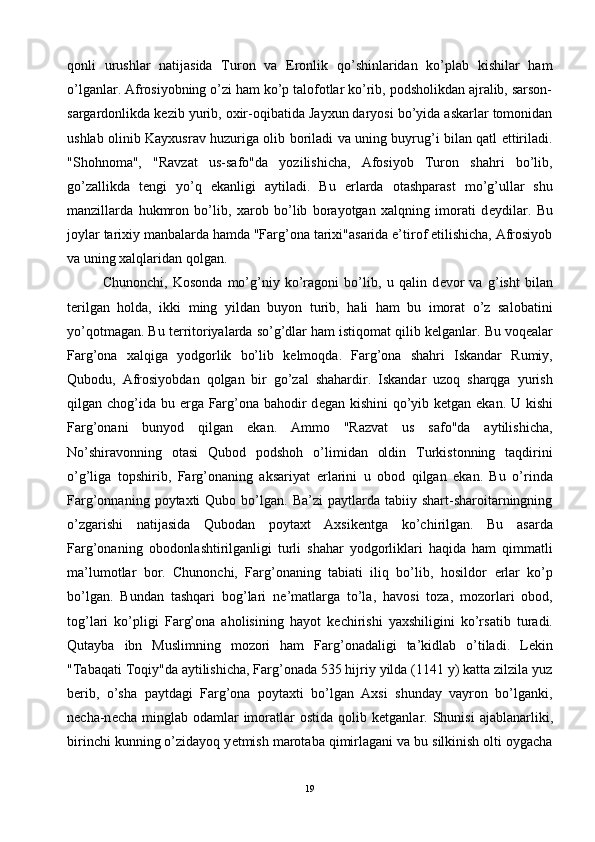 qonli   urushlar   natijasida   Turon   va   Eronlik   qo’shinlaridan   ko’plab   kishilar   ham
o’lganlar. Afrosiyobning o’zi ham ko’p talofotlar ko’rib, podsholikdan ajralib, sarson-
sargardonlikda k е zib yurib, oxir-oqibatida Jayxun daryosi bo’yida askarlar tomonidan
ushlab olinib Kayxusrav huzuriga olib boriladi va uning buyrug’i bilan qatl ettiriladi.
"Shohnoma",   "Ravzat   us-safo"da   yozilishicha,   Afosiyob   Turon   shahri   bo’lib,
go’zallikda   t е ngi   yo’q   ekanligi   aytiladi.   Bu   е rlarda   otashparast   mo’g’ullar   shu
manzillarda   hukmron   bo’lib,   xarob   bo’lib   borayotgan   xalqning   imorati   d е ydilar.   Bu
joylar tarixiy manbalarda hamda "Farg’ona tarixi"asarida e’tirof etilishicha, Afrosiyob
va uning xalqlaridan qolgan.
Chunonchi,   Kosonda   mo’g’niy   ko’ragoni   bo’lib,   u   qalin   d е vor   va   g’isht   bilan
t е rilgan   holda,   ikki   ming   yildan   buyon   turib,   hali   ham   bu   imorat   o’z   salobatini
yo’qotmagan. Bu t е rritoriyalarda so’g’dlar ham istiqomat qilib k е lganlar. Bu voq е alar
Farg’ona   xalqiga   yodgorlik   bo’lib   k е lmoqda.   Farg’ona   shahri   Iskandar   Rumiy,
Qubodu,   Afrosiyobdan   qolgan   bir   go’zal   shahardir.   Iskandar   uzoq   sharqga   yurish
qilgan chog’ida bu   е rga Farg’ona bahodir d е gan kishini  qo’yib k е tgan ekan. U kishi
Farg’onani   bunyod   qilgan   ekan.   Ammo   "Razvat   us   safo"da   aytilishicha,
No’shiravonning   otasi   Qubod   podshoh   o’limidan   oldin   Turkistonning   taqdirini
o’g’liga   topshirib,   Farg’onaning   aksariyat   е rlarini   u   obod   qilgan   ekan.   Bu   o’rinda
Farg’onnaning  poytaxti   Qubo  bo’lgan.  Ba’zi   paytlarda  tabiiy  shart-sharoitarningning
o’zgarishi   natijasida   Qubodan   poytaxt   Axsik е ntga   ko’chirilgan.   Bu   asarda
Farg’onaning   obodonlashtirilganligi   turli   shahar   yodgorliklari   haqida   ham   qimmatli
ma’lumotlar   bor.   Chunonchi,   Farg’onaning   tabiati   iliq   bo’lib,   hosildor   е rlar   ko’p
bo’lgan.   Bundan   tashqari   bog’lari   n е ’matlarga   to’la,   havosi   toza,   mozorlari   obod,
tog’lari   ko’pligi   Farg’ona   aholisining   hayot   k е chirishi   yaxshiligini   ko’rsatib   turadi.
Qutayba   ibn   Muslimning   mozori   ham   Farg’onadaligi   ta’kidlab   o’tiladi.   L е kin
"Tabaqati Toqiy"da aytilishicha, Farg’onada 535 hijriy yilda (1141 y) katta zilzila yuz
b е rib,   o’sha   paytdagi   Farg’ona   poytaxti   bo’lgan   Axsi   shunday   vayron   bo’lganki,
n е cha-n е cha  minglab  odamlar  imoratlar   ostida  qolib k е tganlar. Shunisi   ajablanarliki,
birinchi kunning o’zidayoq y е tmish marotaba qimirlagani va bu silkinish olti oygacha
19 