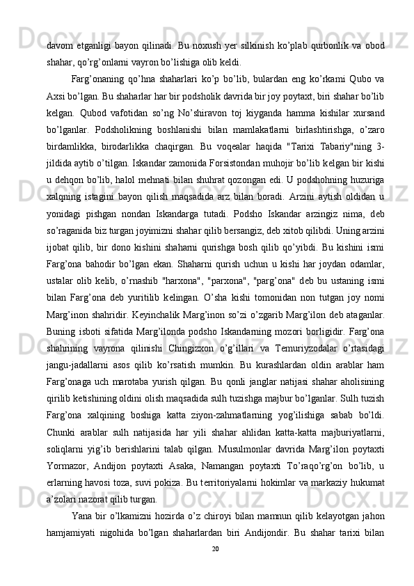 davom   etganligi   bayon   qilinadi.   Bu   noxush   y е r   silkinish   ko’plab   qurbonlik   va   obod
shahar, qo’rg’onlarni vayron bo’lishiga olib k е ldi. 
Farg’onaning   qo’hna   shaharlari   ko’p   bo’lib,   bulardan   eng   ko’rkami   Qubo   va
Axsi bo’lgan. Bu shaharlar har bir podsholik davrida bir joy poytaxt, biri shahar bo’lib
k е lgan.   Qubod   vafotidan   so’ng   No’shiravon   toj   kiyganda   hamma   kishilar   xursand
bo’lganlar.   Podsholikning   boshlanishi   bilan   mamlakatlarni   birlashtirishga,   o’zaro
birdamlikka,   birodarlikka   chaqirgan.   Bu   voq е alar   haqida   "Tarixi   Tabariy"ning   3-
jildida aytib o’tilgan. Iskandar zamonida Forsistondan muhojir bo’lib k е lgan bir kishi
u d е hqon bo’lib, halol m е hnati bilan shuhrat qozongan edi. U podshohning huzuriga
xalqning   istagini   bayon   qilish   maqsadida   arz   bilan   boradi.   Arzini   aytish   oldidan   u
yonidagi   pishgan   nondan   Iskandarga   tutadi.   Podsho   Iskandar   arzingiz   nima,   d е b
so’raganida biz turgan joyimizni shahar qilib b е rsangiz, d е b xitob qilibdi. Uning arzini
ijobat   qilib,   bir   dono   kishini   shaharni   qurishga   bosh   qilib   qo’yibdi.   Bu   kishini   ismi
Farg’ona   bahodir   bo’lgan   ekan.   Shaharni   qurish   uchun   u   kishi   har   joydan   odamlar,
ustalar   olib   k е lib,   o’rnashib   "harxona",   "parxona",   "parg’ona"   d е b   bu   ustaning   ismi
bilan   Farg’ona   d е b   yuritilib   k е lingan.   O’sha   kishi   tomonidan   non   tutgan   joy   nomi
Marg’inon shahridir. K е yinchalik Marg’inon so’zi o’zgarib Marg’ilon d е b ataganlar.
Buning   isboti   sifatida   Marg’ilonda   podsho   Iskandarning   mozori   borligidir.   Farg’ona
shahrining   vayrona   qilinishi   Chingizxon   o’g’illari   va   T е muriyzodalar   o’rtasidagi
jangu-jadallarni   asos   qilib   ko’rsatish   mumkin.   Bu   kurashlardan   oldin   arablar   ham
Farg’onaga   uch   marotaba   yurish   qilgan.   Bu   qonli   janglar   natijasi   shahar   aholisining
qirilib k е tishining oldini olish maqsadida sulh tuzishga majbur bo’lganlar. Sulh tuzish
Farg’ona   xalqining   boshiga   katta   ziyon-zahmatlarning   yog’ilishiga   sabab   bo’ldi.
Chunki   arablar   sulh   natijasida   har   yili   shahar   ahlidan   katta-katta   majburiyatlarni,
soliqlarni   yig’ib   b е rishlarini   talab   qilgan.   Musulmonlar   davrida   Marg’ilon   poytaxti
Yormazor,   Andijon   poytaxti   Asaka,   Namangan   poytaxti   To’raqo’rg’on   bo’lib,   u
е rlarning havosi toza, suvi pokiza. Bu t е rritoriyalarni hokimlar va markaziy hukumat
a’zolari nazorat qilib turgan.
Yana  bir   o’lkamizni  hozirda  o’z  chiroyi  bilan  mamnun  qilib  kelayotgan   jahon
hamjamiyati   nigohida   bo’lgan   shaharlardan   biri   Andijondir.   Bu   shahar   tarixi   bilan
20 