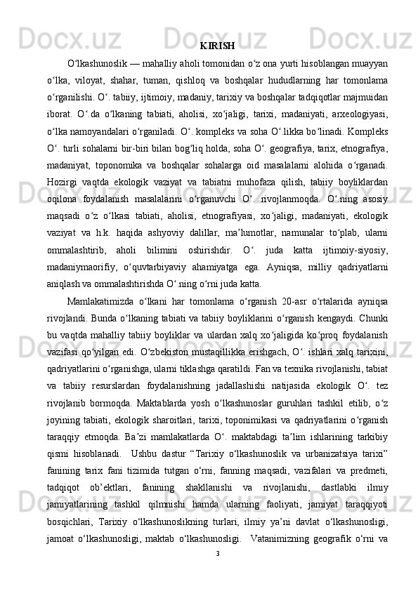 KIRISH
O lkashunoslik — mahalliy aholi tomonidan o z ona yurti hisoblangan muayyanʻ ʻ
o lka,   viloyat,   shahar,   tuman,   qishloq   va   boshqalar   hududlarning   har   tomonlama	
ʻ
o rganilishi. O . tabiiy, ijtimoiy, madaniy, tarixiy va boshqalar tadqiqotlar majmuidan
ʻ ʻ
iborat.   O .da   o lkaning   tabiati,   aholisi,   xo jaligi,   tarixi,   madaniyati,   arxeologiyasi,	
ʻ ʻ ʻ
o lka namoyandalari o rganiladi. O . kompleks va soha O .likka bo linadi. Kompleks	
ʻ ʻ ʻ ʻ ʻ
O . turli sohalarni bir-biri bilan bog liq holda, soha O . geografiya, tarix, etnografiya,
ʻ ʻ ʻ
madaniyat,   toponomika   va   boshqalar   sohalarga   oid   masalalarni   alohida   o rganadi.	
ʻ
Hozirgi   vaqtda   ekologik   vaziyat   va   tabiatni   muhofaza   qilish,   tabiiy   boyliklardan
oqilona   foydalanish   masalalarini   o rganuvchi   O .   rivojlanmoqda.   O .ning   asosiy	
ʻ ʻ ʻ
maqsadi   o z   o lkasi   tabiati,   aholisi,   etnografiyasi,   xo jaligi,   madaniyati,   ekologik	
ʻ ʻ ʻ
vaziyat   va   h.k.   haqida   ashyoviy   dalillar,   ma lumotlar,   namunalar   to plab,   ularni	
ʼ ʻ
ommalashtirib,   aholi   bilimini   oshirishdir.   O .   juda   katta   ijtimoiy-siyosiy,	
ʻ
madaniymaorifiy,   o quvtarbiyaviy   ahamiyatga   ega.   Ayniqsa,   milliy   qadriyatlarni	
ʻ
aniqlash va ommalashtirishda O .ning o rni juda katta.	
ʻ ʻ
Mamlakatimizda   o lkani   har   tomonlama   o rganish   20-asr   o rtalarida   ayniqsa	
ʻ ʻ ʻ
rivojlandi. Bunda o lkaning tabiati  va tabiiy boyliklarini o rganish kengaydi. Chunki	
ʻ ʻ
bu   vaqtda   mahalliy   tabiiy   boyliklar   va   ulardan   xalq   xo jaligida   ko proq   foydalanish	
ʻ ʻ
vazifasi   qo yilgan  edi. O zbekiston  mustaqillikka  erishgach,  O . ishlari   xalq tarixini,	
ʻ ʻ ʻ
qadriyatlarini o rganishga, ularni tiklashga qaratildi. Fan va texnika rivojlanishi, tabiat	
ʻ
va   tabiiy   resurslardan   foydalanishning   jadallashishi   natijasida   ekologik   O .   tez	
ʻ
rivojlanib   bormoqda.   Maktablarda   yosh   o lkashunoslar   guruhlari   tashkil   etilib,   o z	
ʻ ʻ
joyining   tabiati,   ekologik   sharoitlari,   tarixi,   toponimikasi   va   qadriyatlarini   o rganish	
ʻ
taraqqiy   etmoqda.   Ba zi   mamlakatlarda   O .   maktabdagi   ta lim   ishlarining   tarkibiy	
ʼ ʻ ʼ
qismi   hisoblanadi.     Ushbu   dastur   “Tarixiy   o‘lkashunoslik   va   urbanizatsiya   tarixi”
fanining   tarix   fani   tizimida   tutgan   o‘rni,   fanning   maqsadi,   vazifalari   va   predmeti,
tadqiqot   ob’ektlari,   fanining   shakllanishi   va   rivojlanishi,   dastlabki   ilmiy
jamiyatlarining   tashkil   qilmnishi   hamda   ularning   faoliyati,   jamiyat   taraqqiyoti
bosqichlari,   Tarixiy   o‘lkashunoslikning   turlari,   ilmiy   ya’ni   davlat   o‘lkashunosligi,
jamoat   o‘lkashunosligi,   maktab   o‘lkashunosligi.     Vatanimizning   geografik   o‘rni   va
3 