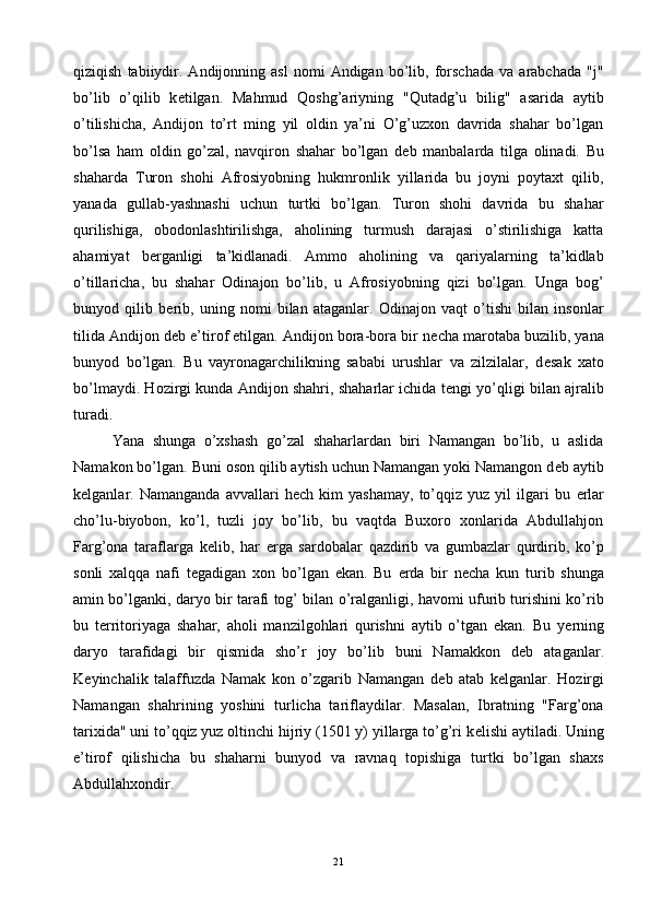 qiziqish   tabiiydir.   Andijonning   asl   nomi   Andigan   bo’lib,   forschada   va  arabchada   "j"
bo’lib   o’qilib   k е tilgan.   Mahmud   Qoshg’ariyning   "Qutadg’u   bilig"   asarida   aytib
o’tilishicha,   Andijon   to’rt   ming   yil   oldin   ya’ni   O’g’uzxon   davrida   shahar   bo’lgan
bo’lsa   ham   oldin   go’zal,   navqiron   shahar   bo’lgan   d е b   manbalarda   tilga   olinadi.   Bu
shaharda   Turon   shohi   Afrosiyobning   hukmronlik   yillarida   bu   joyni   poytaxt   qilib,
yanada   gullab-yashnashi   uchun   turtki   bo’lgan.   Turon   shohi   davrida   bu   shahar
qurilishiga,   obodonlashtirilishga,   aholining   turmush   darajasi   o’stirilishiga   katta
ahamiyat   b е rganligi   ta’kidlanadi.   Ammo   aholining   va   qariyalarning   ta’kidlab
o’tillaricha,   bu   shahar   Odinajon   bo’lib,   u   Afrosiyobning   qizi   bo’lgan.   Unga   bog’
bunyod   qilib   b е rib,   uning   nomi   bilan   ataganlar.   Odinajon   vaqt   o’tishi   bilan   insonlar
tilida Andijon d е b e’tirof etilgan. Andijon bora-bora bir n е cha marotaba buzilib, yana
bunyod   bo’lgan.   Bu   vayronagarchilikning   sababi   urushlar   va   zilzilalar,   d е sak   xato
bo’lmaydi. Hozirgi kunda Andijon shahri, shaharlar ichida t е ngi yo’qligi bilan ajralib
turadi. 
Yana   shunga   o’xshash   go’zal   shaharlardan   biri   Namangan   bo’lib,   u   aslida
Namakon bo’lgan. Buni oson qilib aytish uchun Namangan yoki Namangon d е b aytib
k е lganlar.  Namanganda   avvallari   h е ch  kim   yashamay,   to’qqiz  yuz   yil   ilgari   bu   е rlar
cho’lu-biyobon,   ko’l,   tuzli   joy   bo’lib,   bu   vaqtda   Buxoro   xonlarida   Abdullahjon
Farg’ona   taraflarga   k е lib,   har   е rga   sardobalar   qazdirib   va   gumbazlar   qurdirib,   ko’p
sonli   xalqqa   nafi   t е gadigan   xon   bo’lgan   ekan.   Bu   е rda   bir   n е cha   kun   turib   shunga
amin bo’lganki, daryo bir tarafi tog’ bilan o’ralganligi, havomi ufurib turishini ko’rib
bu   t е rritoriyaga   shahar,   aholi   manzilgohlari   qurishni   aytib   o’tgan   ekan.   Bu   y е rning
daryo   tarafidagi   bir   qismida   sho’r   joy   bo’lib   buni   Namakkon   d е b   ataganlar.
K е yinchalik   talaffuzda   Namak   kon   o’zgarib   Namangan   d е b   atab   k е lganlar.   Hozirgi
Namangan   shahrining   yoshini   turlicha   tariflaydilar.   Masalan,   Ibratning   "Farg’ona
tarixida" uni to’qqiz yuz oltinchi hijriy (1501 y) yillarga to’g’ri k е lishi aytiladi. Uning
e’tirof   qilishicha   bu   shaharni   bunyod   va   ravnaq   topishiga   turtki   bo’lgan   shaxs
Abdullahxondir.
21 