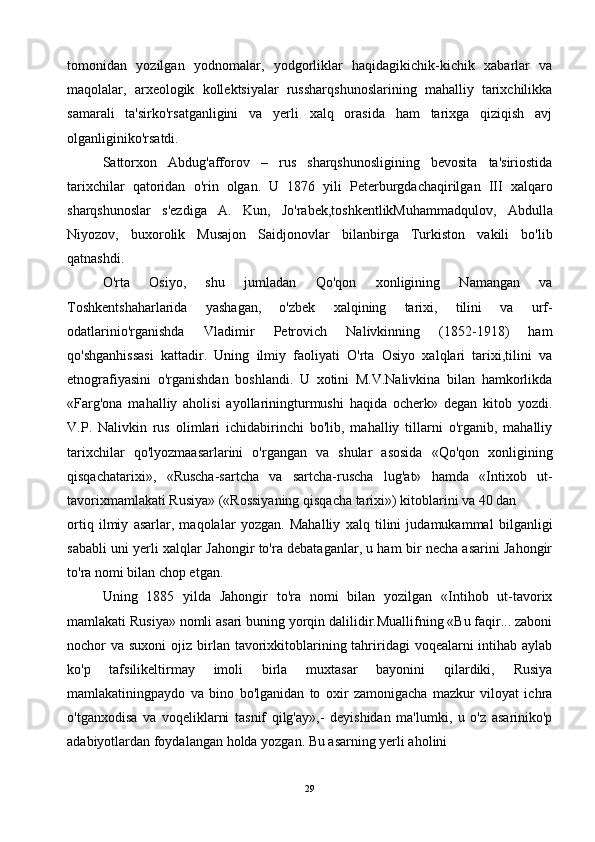 tomonidan   yozilgan   yodnomalar,   yodgorliklar   haqidagikichik-kichik   xabarlar   va
maqolalar,   arxeologik   kollektsiyalar   russharqshunoslarining   mahalliy   tarixchilikka
samarali   ta'sirko'rsatganligini   va   yerli   xalq   orasida   ham   tarixga   qiziqish   avj
olganliginiko'rsatdi.
Sattorxon   Abdug'afforov   –   rus   sharqshunosligining   bevosita   ta'siriostida
tarixchilar   qatoridan   o'rin   olgan.   U   1876   yili   Peterburgdachaqirilgan   III   xalqaro
sharqshunoslar   s'ezdiga   A.   Kun,   Jo'rabek,toshkentlikMuhammadqulov,   Abdulla
Niyozov,   buxorolik   Musajon   Saidjonovlar   bilanbirga   Turkiston   vakili   bo'lib
qatnashdi.
O'rta   Osiyo,   shu   jumladan   Qo'qon   xonligining   Namangan   va
Toshkentshaharlarida   yashagan,   o'zbek   xalqining   tarixi,   tilini   va   urf-
odatlarinio'rganishda   Vladimir   Petrovich   Nalivkinning   (1852-1918)   ham
qo'shganhissasi   kattadir.   Uning   ilmiy   faoliyati   O'rta   Osiyo   xalqlari   tarixi,tilini   va
etnografiyasini   o'rganishdan   boshlandi.   U   xotini   M.V.Nalivkina   bilan   hamkorlikda
«Farg'ona   mahalliy   aholisi   ayollariningturmushi   haqida   ocherk»   degan   kitob   yozdi.
V.P.   Nalivkin   rus   olimlari   ichidabirinchi   bo'lib,   mahalliy   tillarni   o'rganib,   mahalliy
tarixchilar   qo'lyozmaasarlarini   o'rgangan   va   shular   asosida   «Qo'qon   xonligining
qisqachatarixi»,   «Ruscha-sartcha   va   sartcha-ruscha   lug'at»   hamda   «Intixob   ut-
tavorixmamlakati Rusiya» («Rossiyaning qisqacha tarixi») kitoblarini va 40 dan
ortiq   ilmiy   asarlar,   maqolalar   yozgan.   Mahalliy   xalq   tilini   judamukammal   bilganligi
sababli uni yerli xalqlar Jahongir to'ra debataganlar, u ham bir necha asarini Jahongir
to'ra nomi bilan chop etgan.
Uning   1885   yilda   Jahongir   to'ra   nomi   bilan   yozilgan   «Intihob   ut-tavorix
mamlakati Rusiya» nomli asari buning yorqin dalilidir.Muallifning «Bu faqir... zaboni
nochor  va suxoni  ojiz birlan tavorixkitoblarining tahriridagi  voqealarni  intihab  aylab
ko'p   tafsilikeltirmay   imoli   birla   muxtasar   bayonini   qilardiki,   Rusiya
mamlakatiningpaydo   va   bino   bo'lganidan   to   oxir   zamonigacha   mazkur   viloyat   ichra
o'tganxodisa   va   voqeliklarni   tasnif   qilg'ay»,-   deyishidan   ma'lumki,   u   o'z   asariniko'p
adabiyotlardan foydalangan holda yozgan. Bu asarning yerli aholini
29 