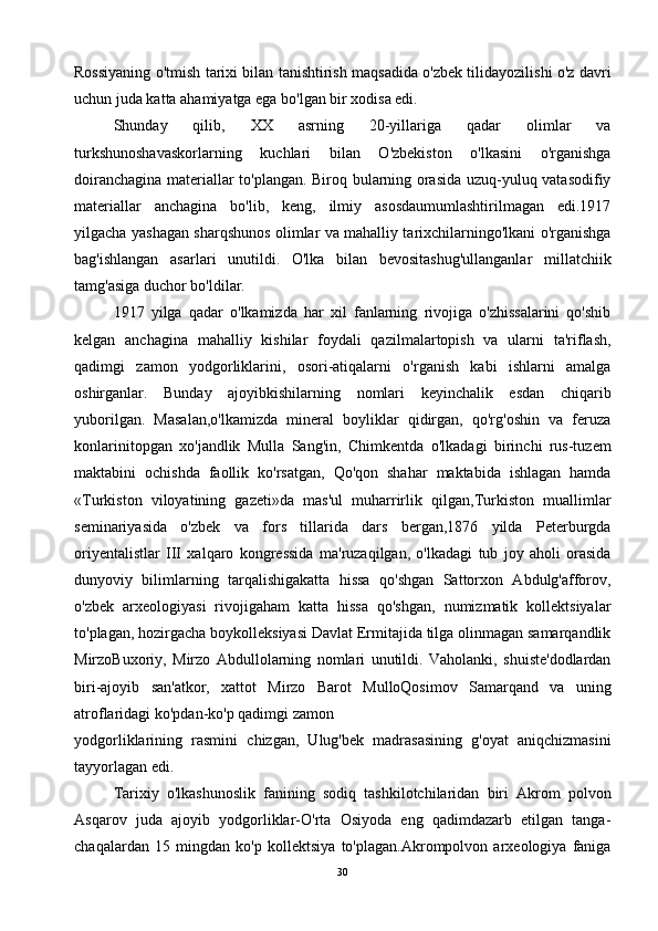 Rossiyaning o'tmish tarixi bilan tanishtirish maqsadida o'zbek tilidayozilishi o'z davri
uchun juda katta ahamiyatga ega bo'lgan bir xodisa edi.
Shunday   qilib,   XX   asrning   20-yillariga   qadar   olimlar   va
turkshunoshavaskorlarning   kuchlari   bilan   O'zbekiston   o'lkasini   o'rganishga
doiranchagina materiallar to'plangan. Biroq bularning orasida uzuq-yuluq vatasodifiy
materiallar   anchagina   bo'lib,   keng,   ilmiy   asosdaumumlashtirilmagan   edi.1917
yilgacha yashagan sharqshunos olimlar va mahalliy tarixchilarningo'lkani o'rganishga
bag'ishlangan   asarlari   unutildi.   O'lka   bilan   bevositashug'ullanganlar   millatchiik
tamg'asiga duchor bo'ldilar.
1917   yilga   qadar   o'lkamizda   har   xil   fanlarning   rivojiga   o'zhissalarini   qo'shib
kelgan   anchagina   mahalliy   kishilar   foydali   qazilmalartopish   va   ularni   ta'riflash,
qadimgi   zamon   yodgorliklarini,   osori-atiqalarni   o'rganish   kabi   ishlarni   amalga
oshirganlar.   Bunday   ajoyibkishilarning   nomlari   keyinchalik   esdan   chiqarib
yuborilgan.   Masalan,o'lkamizda   mineral   boyliklar   qidirgan,   qo'rg'oshin   va   feruza
konlarinitopgan   xo'jandlik   Mulla   Sang'in,   Chimkentda   o'lkadagi   birinchi   rus-tuzem
maktabini   ochishda   faollik   ko'rsatgan,   Qo'qon   shahar   maktabida   ishlagan   hamda
«Turkiston   viloyatining   gazeti»da   mas'ul   muharrirlik   qilgan,Turkiston   muallimlar
seminariyasida   o'zbek   va   fors   tillarida   dars   bergan,1876   yilda   Peterburgda
oriyentalistlar   III   xalqaro   kongressida   ma'ruzaqilgan,   o'lkadagi   tub   joy   aholi   orasida
dunyoviy   bilimlarning   tarqalishigakatta   hissa   qo'shgan   Sattorxon   Abdulg'afforov,
o'zbek   arxeologiyasi   rivojigaham   katta   hissa   qo'shgan,   numizmatik   kollektsiyalar
to'plagan, hozirgacha boykolleksiyasi Davlat Ermitajida tilga olinmagan samarqandlik
MirzoBuxoriy,   Mirzo   Abdullolarning   nomlari   unutildi.   Vaholanki,   shuiste'dodlardan
biri-ajoyib   san'atkor,   xattot   Mirzo   Barot   MulloQosimov   Samarqand   va   uning
atroflaridagi ko'pdan-ko'p qadimgi zamon
yodgorliklarining   rasmini   chizgan,   Ulug'bek   madrasasining   g'oyat   aniqchizmasini
tayyorlagan edi.
Tarixiy   o'lkashunoslik   fanining   sodiq   tashkilotchilaridan   biri   Akrom   polvon
Asqarov   juda   ajoyib   yodgorliklar-O'rta   Osiyoda   eng   qadimdazarb   etilgan   tanga-
chaqalardan   15   mingdan   ko'p   kollektsiya   to'plagan.Akrompolvon   arxeologiya   faniga
30 