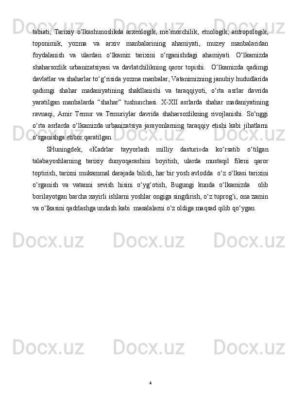 tabiati,   Tarixiy   o‘lkashunoslikda   arxeologik,   me’morchilik,   etnologik,   antropologik,
toponimik,   yozma   va   arxiv   manbalarining   ahamiyati,   muzey   manbalaridan
foydalanish   va   ulardan   o‘lkamiz   tarixini   o‘rganishdagi   ahamiyati.   O‘lkamizda
shaharsozlik   urbanizatsiyasi   va   davlatchilikning   qaror   topishi.     O‘lkamizda   qadimgi
davlatlar va shaharlar to‘g‘risida yozma manbalar, Vatanimizning janubiy hududlarida
qadimgi   shahar   madaniyatining   shakllanishi   va   taraqqiyoti,   o‘rta   asrlar   davrida
yaratilgan   manbalarda   “shahar”   tushunchasi.   X-XII   asrlarda   shahar   madaniyatining
ravnaqi,   Amir   Temur   va   Temuriylar   davrida   shaharsozlikning   rivojlanishi.   So‘nggi
o‘rta   asrlarda   o‘lkamizda   urbanizatsiya   jarayonlarning   taraqqiy   etishi   kabi   jihatlarni
o‘rganishga etibor qaratilgan.
SHuningdek,   «Kadrlar   tayyorlash   milliy   dasturi»da   ko‘rsatib   o‘tilgan
talabayoshlarning   tarixiy   dunyoqarashini   boyitish,   ularda   mustaqil   fikrni   qaror
toptirish, tarixni mukammal darajada bilish, har bir yosh avlodda   o‘z o‘lkasi tarixini
o‘rganish   va   vatanni   sevish   hisini   o‘yg‘otish,   Bugungi   kunda   o‘lkamizda     olib
borilayotgan barcha xayirli ishlarni yoshlar ongiga singdirish, o‘z tuprog‘i, ona zamin
va o‘lkasini qadrlashga undash kabi  masalalarni o‘z oldiga maqsad qilib qo‘ygan.
4 