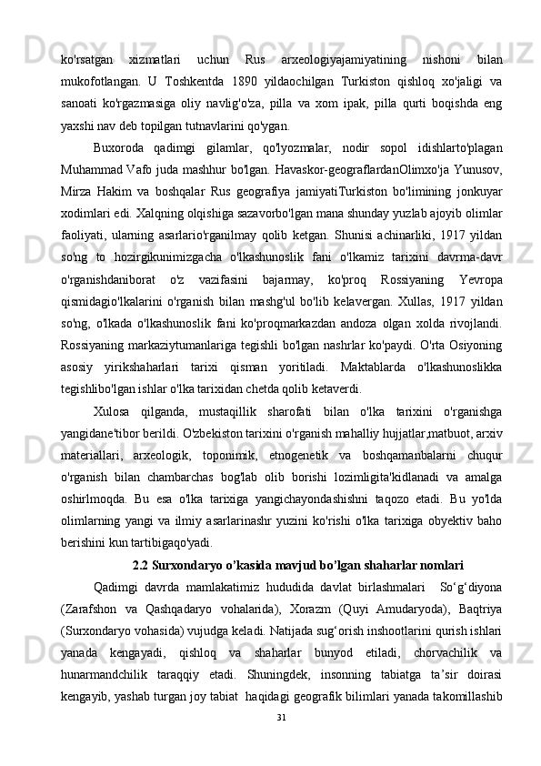 ko'rsatgan   xizmatlari   uchun   Rus   arxeologiyajamiyatining   nishoni   bilan
mukofotlangan.   U   Toshkentda   1890   yildaochilgan   Turkiston   qishloq   xo'jaligi   va
sanoati   ko'rgazmasiga   oliy   navlig'o'za,   pilla   va   xom   ipak,   pilla   qurti   boqishda   eng
yaxshi nav deb topilgan tutnavlarini qo'ygan.
Buxoroda   qadimgi   gilamlar,   qo'lyozmalar,   nodir   sopol   idishlarto'plagan
Muhammad Vafo juda mashhur  bo'lgan. Havaskor-geograflardanOlimxo'ja Yunusov,
Mirza   Hakim   va   boshqalar   Rus   geografiya   jamiyatiTurkiston   bo'limining   jonkuyar
xodimlari edi. Xalqning olqishiga sazavorbo'lgan mana shunday yuzlab ajoyib olimlar
faoliyati,   ularning   asarlario'rganilmay   qolib   ketgan.   Shunisi   achinarliki,   1917   yildan
so'ng   to   hozirgikunimizgacha   o'lkashunoslik   fani   o'lkamiz   tarixini   davrma-davr
o'rganishdaniborat   o'z   vazifasini   bajarmay,   ko'proq   Rossiyaning   Yevropa
qismidagio'lkalarini   o'rganish   bilan   mashg'ul   bo'lib   kelavergan.   Xullas,   1917   yildan
so'ng,   o'lkada   o'lkashunoslik   fani   ko'proqmarkazdan   andoza   olgan   xolda   rivojlandi.
Rossiyaning  markaziytumanlariga tegishli  bo'lgan nashrlar  ko'paydi. O'rta Osiyoning
asosiy   yirikshaharlari   tarixi   qisman   yoritiladi.   Maktablarda   o'lkashunoslikka
tegishlibo'lgan ishlar o'lka tarixidan chetda qolib ketaverdi.
Xulosa   qilganda,   mustaqillik   sharofati   bilan   o'lka   tarixini   o'rganishga
yangidane'tibor berildi. O'zbekiston tarixini o'rganish mahalliy hujjatlar,matbuot, arxiv
materiallari,   arxeologik,   toponimik,   etnogenetik   va   boshqamanbalarni   chuqur
o'rganish   bilan   chambarchas   bog'lab   olib   borishi   lozimligita'kidlanadi   va   amalga
oshirlmoqda.   Bu   esa   o'lka   tarixiga   yangichayondashishni   taqozo   etadi.   Bu   yo'lda
olimlarning   yangi   va   ilmiy   asarlarinashr   yuzini   ko'rishi   o'lka   tarixiga   obyektiv   baho
berishini kun tartibigaqo'yadi.
2.2 Surxondaryo o’kasida mavjud bo’lgan shaharlar nomlari
Qadimgi   davrda   mamlakatimiz   hududida   davlat   birlashmalari     So‘g‘diyona
(Zarafshon   va   Qashqadaryo   vohalarida),   Xorazm   (Quyi   Amudaryoda),   Baqtriya
(Surxondaryo vohasida) vujudga keladi. Natijada sug‘orish inshootlarini qurish ishlari
yanada   kengayadi,   qishloq   va   shaharlar   bunyod   etiladi,   chorvachilik   va
hunarmandchilik   taraqqiy   etadi.   Shuningdek,   insonning   tabiatga   ta’sir   doirasi
kengayib, yashab turgan joy tabiat  haqidagi geografik bilimlari yanada takomillashib
31 