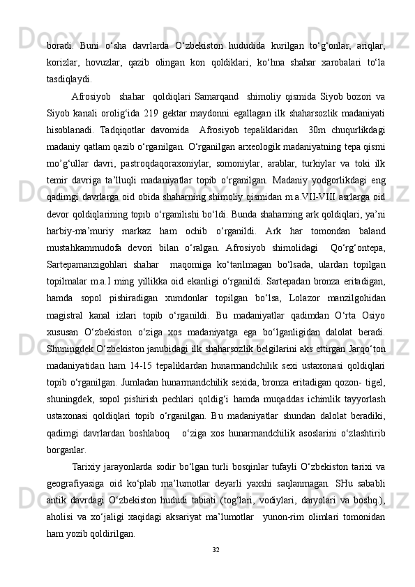 boradi.   Buni   o‘sha   davrlarda   O‘zbekiston   hududida   kurilgan   to‘g‘onlar,   ariqlar,
korizlar,   hovuzlar,   qazib   olingan   kon   qoldiklari,   ko‘hna   shahar   xarobalari   to‘la
tasdiqlaydi.
Afrosiyob     shahar     qoldiqlari   Samarqand     shimoliy   qismida   Siyob   bozori   va
Siyob   kanali   orolig‘ida   219   gektar   maydonni   egallagan   ilk   shaharsozlik   madaniyati
hisoblanadi.   Tadqiqotlar   davomida     Afrosiyob   tepaliklaridan     30m   chuqurlikdagi
madaniy qatlam qazib o‘rganilgan. O‘rganilgan arxeologik madaniyatning tepa qismi
mo’g‘ullar   davri,   pastroqdaqoraxoniylar,   somoniylar,   arablar,   turkiylar   va   toki   ilk
temir   davriga   ta’lluqli   madaniyatlar   topib   o‘rganilgan.   Madaniy   yodgorlikdagi   eng
qadimgi davrlarga oid obida shaharning shimoliy qismidan m.a.VII-VIII asrlarga oid
devor qoldiqlarining topib o‘rganilishi bo‘ldi. Bunda shaharning ark qoldiqlari, ya’ni
harbiy-ma’muriy   markaz   ham   ochib   o‘rganildi.   Ark   har   tomondan   baland
mustahkammudofa   devori   bilan   o‘ralgan.   Afrosiyob   shimolidagi     Qo‘rg‘ontepa,
Sartepamanzigohlari   shahar     maqomiga   ko‘tarilmagan   bo‘lsada,   ulardan   topilgan
topilmalar   m.a.I   ming   yillikka   oid   ekanligi   o‘rganildi.   Sartepadan   bronza   eritadigan,
hamda   sopol   pishiradigan   xumdonlar   topilgan   bo‘lsa,   Lolazor   manzilgo h idan
magistral   kanal   izlari   topib   o‘rganildi.   Bu   madaniyatlar   qadimdan   O‘rta   Osiyo
xususan   O‘zbekiston   o‘ziga   xos   madaniyatga   ega   bo‘lganligidan   dalolat   beradi.
Shuningdek O‘zbekiston janubidagi ilk shaharsozlik belgilarini aks ettirgan Jarqo‘ton
madaniyatidan   ham   14-15   tepaliklardan   hunarmandchilik   sexi   ustaxonasi   qoldiqlari
topib o‘rganilgan.  Jumladan  hunarmandchilik sexida,   bronza  eritadigan qozon-   tigel,
shuningdek,   sopol   pishirish   pechlari   qoldig‘i   hamda   muqaddas   ichimlik   tayyorlash
ustaxonasi   qoldiqlari   topib   o‘rganilgan.   Bu   madaniyatlar   shundan   dalolat   beradiki,
qadimgi   davrlardan   boshlaboq       o‘ziga   xos   hunarmandchilik   asoslarini   o‘zlashtirib
borganlar.
Tarixiy  jarayonlarda   sodir   bo‘lgan  turli   bosqinlar   tufayli  O‘zbekiston  tarixi   va
geografiyasiga   oid   ko‘plab   ma’lumotlar   deyarli   yaxshi   saqlanmagan.   SHu   sababli
antik   davrdagi   O‘zbekiston   hududi   tabiati   (tog‘lari,   vodiylari,   daryolari   va   boshq.),
aholisi   va   xo‘jaligi   xaqidagi   aksariyat   ma’lumotlar     yunon-rim   olimlari   tomonidan
ham yozib qoldirilgan. 
32 