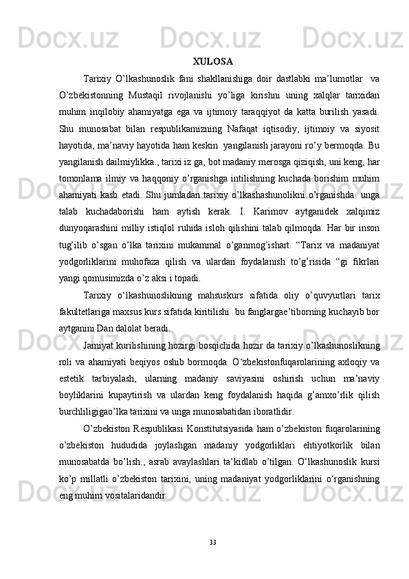 XULOSA
Tarixiy   O’lkashunoslik   fani   shakllanishiga   doir   dastlabki   ma’lumotlar     va
O’zbekistonning   Mustaqil   rivojlanishi   yo’liga   kirishni   uning   xalqlar   tarixidan
muhim   inqilobiy   ahamiyatga   ega   va   ijtimoiy   taraqqiyot   da   katta   burilish   yasadi.
Shu   munosabat   bilan   respublikamizning   Nafaqat   iqtisodiy,   ijtimoiy   va   siyosit
hayotida, ma’naviy hayotida ham keskin   yangilanish jarayoni ro’y bermoqda. Bu
yangilanish dailmiylikka., tarixi iz ga, bot madaniy merosga qiziqish, uni keng, har
tomonlama   ilmiy   va   haqqoniy   o’rganishga   intilishning   kuchada   borishim   muhim
ahamiyati   kasb   etadi.  Shu  jumladan   tarixiy  o’lkashashunolikni   o’rganishda     unga
talab   kuchadaborishi   ham   aytish   kerak.   I.   Karimov   aytganidek   xalqimiz
dunyoqarashini  milliy istiqlol  ruhida isloh  qilishini  talab qilmoqda. Har  bir  inson
tug’ilib   o’sgan   o’lka   tarixini   mukammal   o’ganmog’ishart.   “Tarix   va   madaniyat
yodgorliklarini   muhofaza   qilish   va   ulardan   foydalanish   to’g’risida   “gi   fikrlari
yangi qomusimizda o’z aksi i topadi. 
Tarixiy   o‘lkashunoslikning   mahsus kurs   sifatida   oliy   o’quvyurtlari   tarix
fakultetlariga maxsus kurs sifatida kiritilishi  bu fanglargae’tiborning kuchayib bor
aytganini Dan dalolat beradi. 
Jamiyat   kurilishining hozirgi bosqichida hozir da tarixiy o’lkashunoslikning
roli   va   ahamiyati   beqiyos   oshib   bormoqda.   O zbekistonfuqarolarining   axloqiy   vaʻ
estetik   tarbiyalash,   ularning   madaniy   saviyasini   oshirish   uchun   ma’naviy
boyliklarini   kupaytirish   va   ulardan   keng   foydalanish   haqida   g’amxo’rlik   qilish
burchliligigao’lka tarixini va unga munosabatidan iboratlidir. 
O’zbekiston  Respublikasi  Konstitutsiyasida  ham o’zbekiston fuqarolarining
o’zbekiston   hududida   joylashgan   madaniy   yodgorliklari   ehtiyotkorlik   bilan
munosabatda   bo’lish.,   asrab   avaylashlari   ta’kidlab   o’tilgan.   O‘lkashunoslik   kursi
ko’p   millatli   o’zbekiston   tarixini,   uning   madaniyat   yodgorliklarini   o‘rganishning
eng muhim vositalaridandir. 
33 