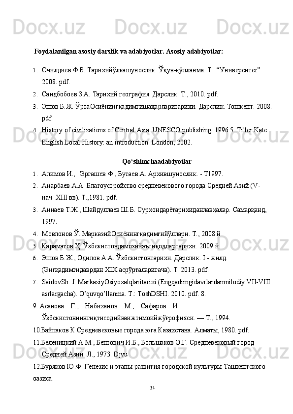 Foydalanilgan asosiy darslik va adabiyotlar. Asosiy adabiyotlar:
1. Очилдиев   Ф . Б .  Тарихийўлкашунослик .  Ўқув - қўлланма .  Т.: “Университет”  
2008. pdf.
2. Саидбобоев З.А. Тарихий география. Дарслик. Т., 2010. pdf.
3. Эшов Б.Ж. ЎртаОсиёнингқадимгишаҳарларитарихи. Дарслик. Тошкент. 2008.
pdf.
4. History of civilizations of Central Asia. UNESCO publishing. 1996 5. Tiller Kate 
English Local History: an introduction.  London, 2002.
Qo‘shimchaadabiyotlar
1. Алимов И.,   Эргашев Ф., Бутаев А. Архившунослик. - Т1997.
2. Анарбаев А.А. Благоустройство средневекового города Средней Азий (V- 
нач. XIII вв). Т.,1981. pdf.
3. Анаев Т.Ж., Шайдуллаев Ш.Б. Сурхондарётарихиданлавҳалар. Самарқанд, 
1997.
4. Мовлонов Ў. МарказийОсиёнингқадимгийўллари. Т., 2008 й
5. Караматов Ҳ. Ўзбекистондамозийэътиқодлартарихи. 2009 й.
6. Эшов Б.Ж., Одилов А.А. Ўзбекистонтариxи. Дарслик. I - жилд. 
(Энгқадимгидаврдан ХIХ асрўрталаригача). Т. 2013. pdf.
7. SaidovSh. J. MarkaziyOsiyoxalqlaritarixi (Engqadimgidavrlardanmilodiy VII-VIII 
asrlargacha). O’quvqo’llanma. T.: ToshDSHI. 2010. pdf. 8.
9. Асанова    Г.,    Набиханов    М.,    Сафаров    И. 
Ўзбекистонингиқтисодийваижтимоийжўғрофияси. — Т., 1994.
10.Байпаков К.Средневековые города юга Казахстана. Алматы, 1980. pdf.
11.Беленицкий А.М., Бентович И.Б., Большаков О.Г. Средневековый город 
Средней Азии. Л., 1973. Djvu
12.Буряков Ю.Ф. Генезис и этапы развития городской культуры Ташкентского 
оазиса.
34 