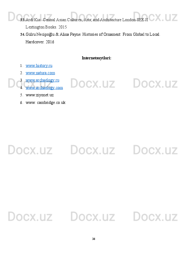 33. Ardi Kia. Central Asian Cultures, Arts, and Architecture London SEE II   
Lextington Books.  2015
34. Gülru Necipoğlu & Alina Payne. Histories of Ornament: From Global to Local. 
Hardcover. 2016
Internetsaytlari:
1. www.history.ru   
2. www.natura.com   
3. www.archaelogy.ru   
4. www.archaelogy.com   
5. www.ziyonet.uz
6. www. cambridge.co.uk
36 