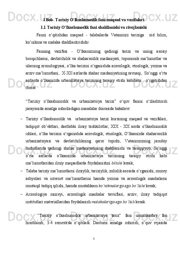 I Bob. Tarixiy O’lkashunoslik fani maqsad va vazifalari
1.1 Tarixiy O’lkashunoslik fani shakllanishi va rivojlanishi
Fanni   o‘qitishdan   maqsad   -   talabalarda   Vatanimiz   tarixiga     oid   bilim,
ko‘nikma va malaka shakllantirishdir.
Fanning   vazifasi   -   O‘lkamizning   qadimgi   tarixi   va   uning   asosiy
bosqichlarini,   davlatchilik   va   shaharsozlik   madaniyati,   toponimik   ma’lumotlar   va
ularning xronologiyasi, o‘lka tarixini o‘rganishda arxeologik, etnologik, yozma va
arxiv ma’lumotlani,  X-XII asrlarda shahar madaniyatining ravnaqi,  So‘nggi o‘rta
asrlarda o‘lkamizda urbanizatsiya tarixining taraqiy etishi  kabilarni     o‘rgatishdan
iborat.
“Tarixiy   o‘lkashunoslik   va   urbanizatsiya   tarixi”   o‘quv   fanini   o‘zlashtirish
jarayonida amalga oshiriladigan masalalar doirasida bakalavr:
- Tarixiy   o‘lkashunoslik   va     urbanizatsiya   tarixi   kursining   maqsad   va   vazifalari,
tadqiqot   ob’ektlari,   dastlabki   ilmiy   tashkilotlar,   XIX   -   XX   asrda   o‘lkashunoslik
ishlari,   o‘lka   tarixini   o‘rganishda   arxeologik,   etnologik,   O‘lkamizda   shaharsozlik
urbanizatsiyasi   va   davlatchilikning   qaror   topishi,   Vatanimizning   janubiy
hududlarida   qadimgi   shahar   madaniyatining   shakllanishi   va   taraqqiyoti,   So‘nggi
o‘rta   asrlarda   o‘lkamizda   urbanizatsiya   tarixining   taraqiy   etishi   kabi
ma’lumotlaridan ilmiy maqsadlarda foydalanishni  bilishi  kerak;
- Talaba tarixiy ma’lumotlarni ilmiylik, tarixiylik, xolislik asosida o‘rganishi, muzey
ashyolari   va   internet   ma’lumotlarini   hamda   yozma   va   arxeologik   manbalarni
mustaqil tadqiq qilishi, hamda mustahkam  ko‘nikmalarga ega bo‘lishi  kerak;
- Arxeologiya   muzeyi,   arxeologik   manbalar   tavsiflari,   arxiv,   ilmiy   tadqiqot
institutlari materiallaridan foydalanish  malakalariga ega bo‘lish  kerak.
“Tarixiy   o‘lkashunoslik   urbanizatsiya   tarix”   fani   umumkasbiy   fan
hisoblanib,   3-4   semestrda   o‘qitiladi.   Dasturni   amalga   oshirish,   o‘quv   rejasida
5 