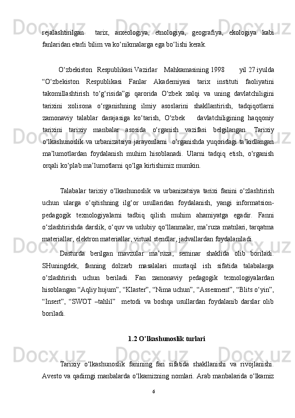 rejalashtirilgan     tarix,   arxeologiya,   etnologiya,   geografiya,   ekologiya   kabi
fanlaridan etarli bilim va ko‘nikmalarga ega bo‘lishi kerak.
O‘zbekiston Respublikasi Vazirlar  Mahkamasining 1998  yil 27 iyulda
“O‘zbekiston   Respublikasi   Fanlar   Akademiyasi   tarix   instituti   faoliyatini
takomillashtirish   to‘g‘risida”gi   qarorida   O‘zbek   xalqi   va   uning   davlatchiligini
tarixini   xolisona   o‘rganishning   ilmiy   asoslarini   shakllantirish,   tadqiqotlarni
zamonaviy   talablar   darajasiga   ko‘tarish,   O‘zbek       davlatchiligining   haqqoniy
tarixini   tarixiy   manbalar   asosida   o‘rganish   vazifasi   belgilangan.   Tarixiy
o‘lkashunoslik va urbanizatsiya jarayonlarni   o‘rganishda yuqoridagi ta’kidlangan
ma’lumotlardan   foydalanish   muhim   hisoblanadi.   Ularni   tadqiq   etish,   o‘rganish
orqali ko‘plab ma’lumotlarni qo‘lga kirtishimiz mumkin.
Talabalar   tarixiy   o‘lkashunoslik   va   urbanizatsiya   tarixi   fanini   o‘zlashtirish
uchun   ularga   o‘qitishning   ilg‘or   usullaridan   foydalanish,   yangi   informatsion-
pedagogik   texnologiyalarni   tadbiq   qilish   muhim   ahamiyatga   egadir.   Fanni
o‘zlashtirishda darslik, o‘quv va uslubiy qo‘llanmalar, ma’ruza matnlari, tarqatma
materiallar, elektron materiallar, virtual stendlar, jadvallardan foydalaniladi.
Dasturda   berilgan   mavzular   ma’ruza,   seminar   shaklida   olib   boriladi.
SHuningdek,   fanning   dolzarb   masalalari   mustaqil   ish   sifatida   talabalarga
o‘zlashtirish   uchun   beriladi.   Fan   zamonaviy   pedagogik   texnologiyalardan
hisoblangan “Aqliy hujum”, “Klaster”, “Nima uchun”, “Assesment”, “Blits o‘yin”,
“Insert”,   “SWOT   –tahlil”     metodi   va   boshqa   usullardan   foydalanib   darslar   olib
boriladi.
1.2 O’lkashunoslik turlari
Tarixiy   o‘lkashunoslik   fanining   fan   sifatida   shakllanishi   va   rivojlanishi.
Avesto va qadimgi manbalarda o‘lkamizning nomlari. Arab manbalarida o‘lkamiz
6 