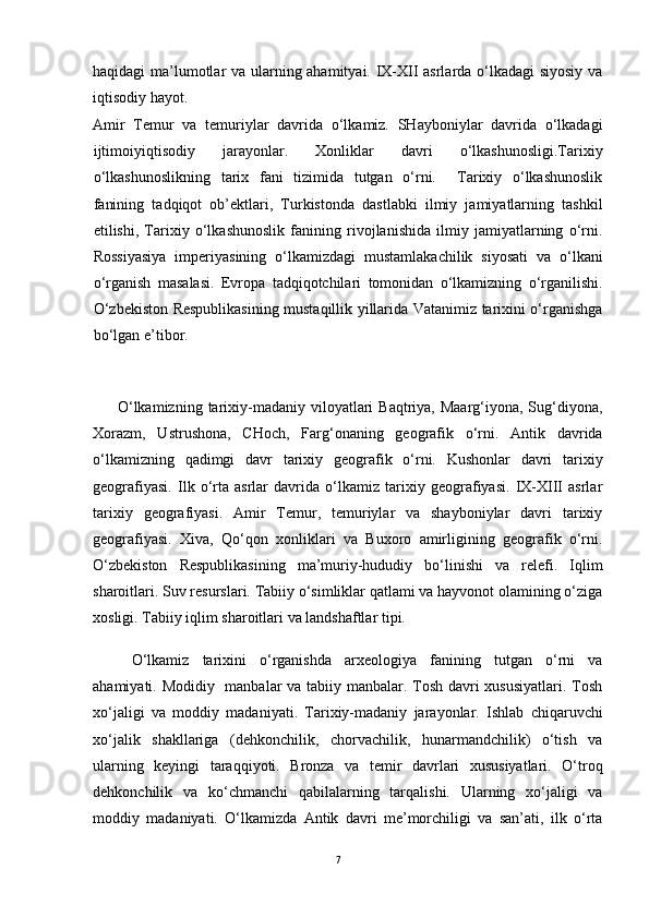 haqidagi ma’lumotlar va ularning ahamityai. IX-XII asrlarda o‘lkadagi siyosiy va
iqtisodiy hayot.
Amir   Temur   va   temuriylar   davrida   o‘lkamiz.   SHayboniylar   davrida   o‘lkadagi
ijtimoiyiqtisodiy   jarayonlar.   Xonliklar   davri   o‘lkashunosligi.Tarixiy
o‘lkashunoslikning   tarix   fani   tizimida   tutgan   o‘rni.     Tarixiy   o‘lkashunoslik
fanining   tadqiqot   ob’ektlari,   Turkistonda   dastlabki   ilmiy   jamiyatlarning   tashkil
etilishi,   Tarixiy   o‘lkashunoslik   fanining   rivojlanishida   ilmiy   jamiyatlarning   o‘rni.
Rossiyasiya   imperiyasining   o‘lkamizdagi   mustamlakachilik   siyosati   va   o‘lkani
o‘rganish   masalasi.   Evropa   tadqiqotchilari   tomonidan   o‘lkamizning   o‘rganilishi.
O‘zbekiston Respublikasining mustaqillik yillarida Vatanimiz tarixini o‘rganishga
bo‘lgan e’tibor.
O‘lkamizning  tarixiy-madaniy  viloyatlari   Baqtriya, Maarg‘iyona,  Sug‘diyona,
Xorazm,   Ustrushona,   CHoch,   Farg‘onaning   geografik   o‘rni.   Antik   davrida
o‘lkamizning   qadimgi   davr   tarixiy   geografik   o‘rni.   Kushonlar   davri   tarixiy
geografiyasi.   Ilk   o‘rta   asrlar   davrida   o‘lkamiz   tarixiy   geografiyasi.   IX-XIII   asrlar
tarixiy   geografiyasi.   Amir   Temur,   temuriylar   va   shayboniylar   davri   tarixiy
geografiyasi.   Xiva,   Qo‘qon   xonliklari   va   Buxoro   amirligining   geografik   o‘rni.
O‘zbekiston   Respublikasining   ma’muriy-hududiy   bo‘linishi   va   relefi.   Iqlim
sharoitlari. Suv resurslari. Tabiiy o‘simliklar qatlami va hayvonot olamining o‘ziga
xosligi. Tabiiy iqlim sharoitlari va landshaftlar tipi.
O‘lkamiz   tarixini   o‘rganishda   arxeologiya   fanining   tutgan   o‘rni   va
ahamiyati. Modidiy   manbalar  va tabiiy manbalar. Tosh davri xususiyatlari. Tosh
xo‘jaligi   va   moddiy   madaniyati.   Tarixiy-madaniy   jarayonlar.   Ishlab   chiqaruvchi
xo‘jalik   shakllariga   (dehkonchilik,   chorvachilik,   hunarmandchilik)   o‘tish   va
ularning   keyingi   taraqqiyoti.   Bronza   va   temir   davrlari   xususiyatlari.   O‘troq
dehkonchilik   va   ko‘chmanchi   qabilalarning   tarqalishi.   Ularning   xo‘jaligi   va
moddiy   madaniyati.   O‘lkamizda   Antik   davri   me’morchiligi   va   san’ati,   ilk   o‘rta
7 