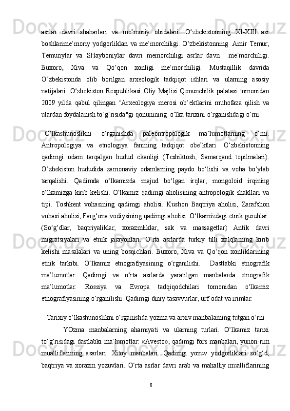 asrlar   davri   shaharlari   va   me’moriy   obidalari.   O‘zbekistonning   XI-XIII   asr
boshlarime’moriy yodgorliklari  va me’morchiligi. O‘zbekistonning   Amir Temur,
Temuriylar   va   SHayboniylar   davri   memorchiligi   asrlar   davri     me’morchiligi.
Buxoro,   Xiva   va   Qo‘qon   xonligi   me’morchiligi.   Mustaqillik   davrida
O‘zbekistonda   olib   borilgan   arxeologik   tadqiqot   ishlari   va   ularning   asosiy
natijalari.   O‘zbekiston   Respublikasi   Oliy   Majlisi   Qonunchilik   palatasi   tomonidan
2009   yilda   qabul   qilingan   "Arxeologiya   merosi   ob’ektlarini   muhofaza   qilish   va
ulardan foydalanish to‘g‘risida"gi qonunining  o‘lka tarixini o‘rganishdagi o‘rni.
O‘lkashunoslikni   o‘rganishda   paleontropologik   ma’lumotlarning   o‘rni.
Antropologiya   va   etnologiya   fanining   tadqiqot   obe’ktlari.   O‘zbekistonning
qadimgi   odam   tarqalgan   hudud   ekanligi   (Teshiktosh,   Samarqand   topilmalari).
O‘zbekiston   hududida   zamonaviy   odamlarning   paydo   bo‘lishi   va   voha   bo‘ylab
tarqalishi.   Qadimda   o‘lkamizda   majud   bo‘lgan   irqlar,   mongoloid   irqining
o‘lkamizga   kirib   kelishi.   O‘lkamiz   qadimgi   aholisining   antropologik   shakllari   va
tipi.   Toshkent   vohasining   qadimgi   aholisi.   Kushon   Baqtriya   aholisi,   Zarafshon
vohasi aholisi, Farg‘ona vodiysining qadimgi aholisi. O‘lkamizdagi etnik guruhlar.
(So‘g‘dlar,   baqtriyaliklar,   xorazmliklar,   sak   va   massagetlar)   Antik   davri
migratsiyalari   va   etnik   jarayonlari.   O‘rta   asrlarda   turkiy   tilli   xalqlarning   kirib
kelishi   masalalari   va   uning   bosqichlari.   Buxoro,   Xiva   va   Qo‘qon   xonliklarining
etnik   tarkibi.   O‘lkamiz   etnografiyasining   o‘rganilishi.     Dastlabki   etnografik
ma’lumotlar.   Qadimgi   va   o‘rta   asrlarda   yaratilgan   manbalarda   etnografik
ma’lumotlar.   Rossiya   va   Evropa   tadqiqodchilari   tomonidan   o‘lkamiz
etnografiyasining o‘rganilishi. Qadimgi diniy tasavvurlar, urf-odat va irimlar.
Tarixiy o‘lkashunoslikni o‘rganishda yozma va arxiv manbalarning tutgan o‘rni
YOzma   manbalarning   ahamiyati   va   ularning   turlari.   O‘lkamiz   tarixi
to‘g‘risidagi dastlabki ma’lumotlar: «Avesto», qadimgi fors manbalari, yunon-rim
mualliflarining   asarlari.   Xitoy   manbalari.   Qadimgi   yozuv   yodgorliklari   so‘g‘d,
baqtriya   va   xorazm   yozuvlari.  O‘rta   asrlar   davri   arab   va   mahalliy  mualliflarining
8 