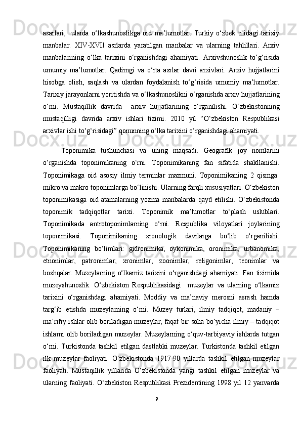 asarlari,     ularda   o‘lkashunoslikga   oid   ma’lumotlar.   Turkiy   o‘zbek   tilidagi   tarixiy
manbalar.   XIV-XVII   asrlarda   yaratilgan   manbalar   va   ularning   tahlillari.   Arxiv
manbalarining   o‘lka   tarixini   o‘rganishdagi   ahamiyati.   Arxivshunoslik   to‘g‘risida
umumiy   ma’lumotlar.   Qadimgi   va   o‘rta   asrlar   davri   arxivlari.   Arxiv   hujjatlarini
hisobga   olish,   saqlash   va   ulardan   foydalanish   to‘g‘risida   umumiy   ma’lumotlar.
Tarixiy jarayonlarni yoritishda va o‘lkashunoslikni o‘rganishda arxiv hujjatlarining
o‘rni.   Mustaqillik   davrida     arxiv   hujjatlarining   o‘rganilishi.   O‘zbekistonning
mustaqilligi   davrida   arxiv   ishlari   tizimi.   2010   yil   “O‘zbekiston   Respublikasi
arxivlar ishi to‘g‘risidagi” qonunning o‘lka tarixini o‘rganishdagi ahamiyati.
Toponimika   tushunchasi   va   uning   maqsadi.   Geografik   joy   nomlarini
o‘rganishda   toponimikaning   o‘rni.   Toponimikaning   fan   sifatida   shakllanishi.
Toponimikaga   oid   asosiy   ilmiy   terminlar   mazmuni.   Toponimikaning   2   qismga:
mikro va makro toponimlarga bo‘linishi. Ularning farqli xususiyatlari. O‘zbekiston
toponimikasiga   oid   atamalarning   yozma   manbalarda   qayd   etilishi.   O‘zbekistonda
toponimik   tadqiqotlar   tarixi.   Toponimik   ma’lumotlar   to‘plash   uslublari.
Toponimikada   antrotoponimlarning   o‘rni.   Respublika   viloyatlari   joylarining
toponimikasi.   Toponimikaning   xronologik   davrlarga   bo‘lib   o‘rganilishi.
Toponimikaning   bo‘limlari:   gidronimika,   oykonimika,   oronimika,   urbanomika,
etnonimlar,   patronimlar,   xronimlar,   zoonimlar,   religonimlar,   teonimlar   va
boshqalar.   Muzeylarning   o‘lkamiz   tarixini   o‘rganishdagi   ahamiyati.   Fan   tizimida
muzeyshunoslik.   O‘zbekiston   Respublikasidagi     muzeylar   va   ularning   o‘lkamiz
tarixini   o‘rganishdagi   ahamiyati.   Moddiy   va   ma’naviy   merosni   asrash   hamda
targ‘ib   etishda   muzeylarning   o‘rni.   Muzey   turlari,   ilmiy   tadqiqot,   madaniy   –
ma’rifiy ishlar olib boriladigan muzeylar, faqat bir soha bo‘yicha ilmiy – tadqiqot
ishlarni olib boriladigan muzeylar. Muzeylarning o‘quv-tarbiyaviy ishlarda tutgan
o‘rni.   Turkistonda   tashkil   etilgan   dastlabki   muzeylar.   Turkistonda   tashkil   etilgan
ilk   muzeylar   faoliyati.   O‘zbekistonda   1917-90   yillarda   tashkil   etilgan   muzeylar
faoliyati.   Mustaqillik   yillarida   O‘zbekistonda   yangi   tashkil   etilgan   muzeylar   va
ularning   faoliyati.   O‘zbekiston   Respublikasi   Prezidentining   1998  yil   12  yanvarda
9 