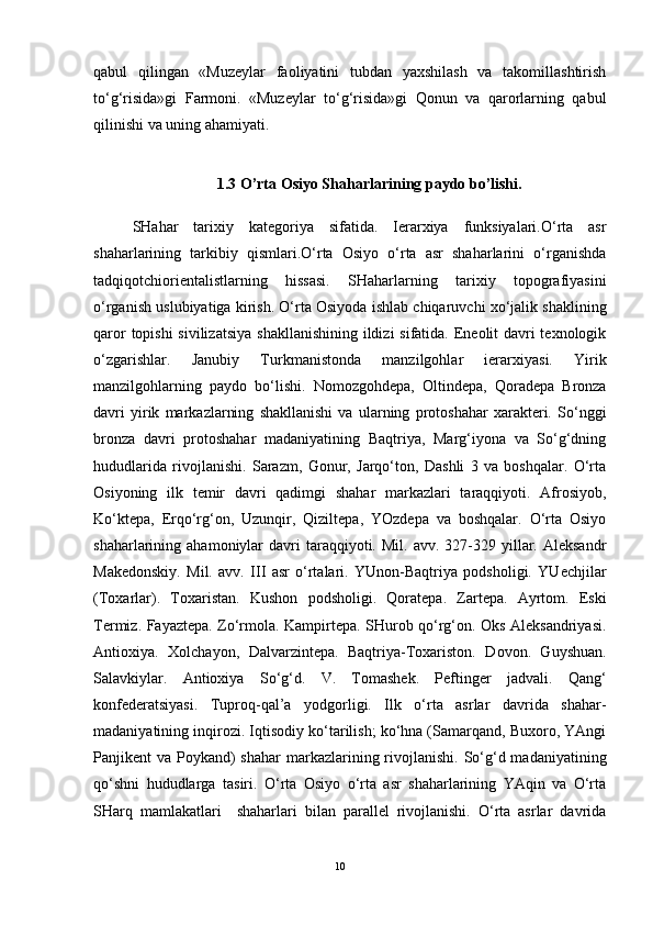 qabul   qilingan   «Muzeylar   faoliyatini   tubdan   yaxshilash   va   takomillashtirish
to‘g‘risida»gi   Farmoni.   «Muzeylar   to‘g‘risida»gi   Qonun   va   qarorlarning   qabul
qilinishi va uning ahamiyati.
1.3 O’rta Osiyo Shaharlarining paydo bo’lishi.
SHahar   tarixiy   kategoriya   sifatida.   Ierarxiya   funksiyalari.O‘rta   asr
shaharlarining   tarkibiy   qismlari.O‘rta   Osiyo   o‘rta   asr   shaharlarini   o‘rganishda
tadqiqotchiorientalistlarning   hissasi.   SHaharlarning   tarixiy   topografiyasini
o‘rganish uslubiyatiga kirish. O‘rta Osiyoda ishlab chiqaruvchi xo‘jalik shaklining
qaror  topishi  sivilizatsiya  shakllanishining ildizi  sifatida. Eneolit davri texnologik
o‘zgarishlar.   Janubiy   Turkmanistonda   manzilgohlar   ierarxiyasi.   Yirik
manzilgohlarning   paydo   bo‘lishi.   Nomozgohdepa,   Oltindepa,   Qoradepa   Bronza
davri   yirik   markazlarning   shakllanishi   va   ularning   protoshahar   xarakteri.   So‘nggi
bronza   davri   protoshahar   madaniyatining   Baqtriya,   Marg‘iyona   va   So‘g‘dning
hududlarida   rivojlanishi.   Sarazm,   Gonur,   Jarqo‘ton,   Dashli   3   va   boshqalar.   O‘rta
Osiyoning   ilk   temir   davri   qadimgi   shahar   markazlari   taraqqiyoti.   Afrosiyob,
Ko‘ktepa,   Erqo‘rg‘on,   Uzunqir,   Qiziltepa,   YOzdepa   va   boshqalar.   O‘rta   Osiyo
shaharlarining  ahamoniylar   davri  taraqqiyoti.  Mil.  avv.  327-329  yillar.  Aleksandr
Makedonskiy.   Mil.   avv.   III   asr   o‘rtalari.   YUnon-Baqtriya   podsholigi.   YUechjilar
(Toxarlar).   Toxaristan.   Kushon   podsholigi.   Qoratepa.   Zartepa.   Ayrtom.   Eski
Termiz. Fayaztepa. Zo‘rmola. Kampirtepa. SHurob qo‘rg‘on. Oks Aleksandriyasi.
Antioxiya.   Xolchayon,   Dalvarzintepa.   Baqtriya-Toxariston.   Dovon.   Guyshuan.
Salavkiylar.   Antioxiya   So‘g‘d.   V.   Tomashek.   Peftinger   jadvali.   Qang‘
konfederatsiyasi.   Tuproq-qal’a   yodgorligi.   Ilk   o‘rta   asrlar   davrida   shahar-
madaniyatining inqirozi. Iqtisodiy ko‘tarilish; ko‘hna (Samarqand, Buxoro, YAngi
Panjikent  va Poykand)  shahar  markazlarining rivojlanishi. So‘g‘d madaniyatining
qo‘shni   hududlarga   tasiri.   O‘rta   Osiyo   o‘rta   asr   shaharlarining   YAqin   va   O‘rta
SHarq   mamlakatlari     shaharlari   bilan   parallel   rivojlanishi.   O‘rta   asrlar   davrida
10 