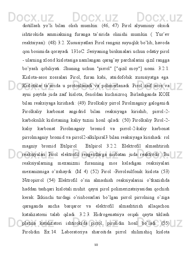 distillash   yo’li   bilan   olish   mumkin:   (46,   47)   Pirol   alyuminiy   oksidi
ishtirokida   ammiakning   furanga   ta’sirida   olinishi   mumkin   (   Yur’ev
reaktsiyasi): (48) 3.2. Xususiyatlari Pirol rangsiz suyuqlik bo’lib, havoda
qon bosimida qorayadi. 131oC. Seriyaning birikmalari uchun odatiy pirol
- ularning xlorid kislotasiga namlangan qarag’ay parchalarini qizil rangga
bo’yash   qobiliyati.   Shuning   uchun   "pirrol"   ["qizil   moy"]   nomi.   3.2.1.
Kislota-asos   xossalari   Pirol,   furan   kabi,   atsidofobik   xususiyatga   ega.
Kislotalar   ta’sirida   u   protonlanadi   va   polimerlanadi.   Pirol   zaif   asos   va
ayni   paytda   juda   zaif   kislota,   fenoldan   kuchsizroq.   Birlashganda   KOH
bilan   reaksiyaga   kirishadi:   (49)   Pirolkaliy   pirrol   Pirolmagniy   galogenidi
Pirolkaliy   karbonat   angidrid   bilan   reaksiyaga   kirishib,   pirrol-2-
karboksilik   kislotaning   kaliy   tuzini   hosil   qiladi:   (50)   Pirolkaliy   Pirol-2-
kaliy   karbonat   Pirolmagniy   bromid   va   pirrol-2-kaliy   karbonat
pirrolmagniy bromid va pirrol2-alkilpiral3 bilan reaksiyaga kirishadi: rol
magniy   bromid   Etilpirol     Etilpirol   3.2.2.   Elektrofil   almashtirish
reaksiyalari   Pirol   elektrofil   reagentlarga   nisbatan   juda   reaktivdir.   Bu
reaksiyalarning   mexanizmi   furanning   mos   keladigan   reaksiyalari
mexanizmiga   o’xshaydi:   (M   4)   (52)   Pirol   -Pirrolsulfonik   kislota   (53)
Nitropirrol   (54)   Elektrofil   o’rin   almashish   reaksiyalarini   o’tkazishda
haddan tashqari kislotali muhit.  qaysi pirol polimerizatsiyasidan qochish
kerak.   Ikkinchi   turdagi   o’rinbosarlari   bo’lgan   pirrol   pirrolning   o’ziga
qaraganda   ancha   barqaror   va   elektrofil   almashtirish   allaqachon
katalizatorni   talab   qiladi.   3.2.3.   Hidrogenatsiya   orqali   qayta   tiklash
platina   katalizatori   ishtirokida   pirrol,   pirolidin   hosil   bo’ladi:   (55)
Pirolidin   Ex.14.   Laboratoriya   sharoitida   pirrol   shilimshiq   kislota
10 