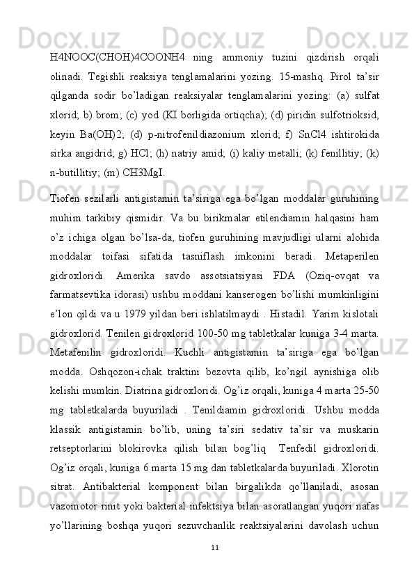 H4NOOC(CHOH)4COONH4   ning   ammoniy   tuzini   qizdirish   orqali
olinadi.   Tegishli   reaksiya   tenglamalarini   yozing.   15-mashq.   Pirol   ta’sir
qilganda   sodir   bo’ladigan   reaksiyalar   tenglamalarini   yozing:   (a)   sulfat
xlorid; b) brom; (c) yod (KI borligida ortiqcha); (d) piridin sulfotrioksid,
keyin   Ba(OH)2;   (d)   p-nitrofenildiazonium   xlorid;   f)   SnCl4   ishtirokida
sirka angidrid; g) HCl; (h) natriy amid; (i) kaliy metalli; (k) fenillitiy; (k)
n-butillitiy; (m) CH3MgI.
Tiofen   sezilarli   antigistamin   ta’siriga   ega   bo’lgan   moddalar   guruhining
muhim   tarkibiy   qismidir.   Va   bu   birikmalar   etilendiamin   halqasini   ham
o’z   ichiga   olgan   bo’lsa-da,   tiofen   guruhining   mavjudligi   ularni   alohida
moddalar   toifasi   sifatida   tasniflash   imkonini   beradi.   Metaperilen
gidroxloridi.   Amerika   savdo   assotsiatsiyasi   FDA   (Oziq-ovqat   va
farmatsevtika   idorasi)   ushbu   moddani   kanserogen   bo’lishi   mumkinligini
e’lon qildi va u 1979 yildan beri ishlatilmaydi . Histadil. Yarim kislotali
gidroxlorid. Tenilen gidroxlorid 100-50 mg tabletkalar kuniga 3-4 marta.
Metafenilin   gidroxloridi.   Kuchli   antigistamin   ta’siriga   ega   bo’lgan
modda.   Oshqozon-ichak   traktini   bezovta   qilib,   ko’ngil   aynishiga   olib
kelishi mumkin. Diatrina gidroxloridi. Og’iz orqali, kuniga 4 marta 25-50
mg   tabletkalarda   buyuriladi   .   Tenildiamin   gidroxloridi.   Ushbu   modda
klassik   antigistamin   bo’lib,   uning   ta’siri   sedativ   ta’sir   va   muskarin
retseptorlarini   blokirovka   qilish   bilan   bog’liq     Tenfedil   gidroxloridi.
Og’iz orqali, kuniga 6 marta 15 mg dan tabletkalarda buyuriladi. Xlorotin
sitrat.   Antibakterial   komponent   bilan   birgalikda   qo’llaniladi,   asosan
vazomotor rinit yoki bakterial infektsiya bilan asoratlangan yuqori nafas
yo’llarining   boshqa   yuqori   sezuvchanlik   reaktsiyalarini   davolash   uchun
11 