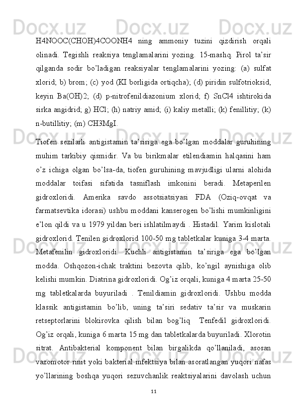 H4NOOC(CHOH)4COONH4   ning   ammoniy   tuzini   qizdirish   orqali
olinadi.   Tegishli   reaksiya   tenglamalarini   yozing.   15-mashq.   Pirol   ta’sir
qilganda   sodir   bo’ladigan   reaksiyalar   tenglamalarini   yozing:   (a)   sulfat
xlorid; b) brom; (c) yod (KI borligida ortiqcha); (d) piridin sulfotrioksid,
keyin   Ba(OH)2;   (d)   p-nitrofenildiazonium   xlorid;   f)   SnCl4   ishtirokida
sirka angidrid; g) HCl; (h) natriy amid; (i) kaliy metalli; (k) fenillitiy; (k)
n-butillitiy; (m) CH3MgI.
Tiofen   sezilarli   antigistamin   ta’siriga   ega   bo’lgan   moddalar   guruhining
muhim   tarkibiy   qismidir.   Va   bu   birikmalar   etilendiamin   halqasini   ham
o’z   ichiga   olgan   bo’lsa-da,   tiofen   guruhining   mavjudligi   ularni   alohida
moddalar   toifasi   sifatida   tasniflash   imkonini   beradi.   Metaperilen
gidroxloridi.   Amerika   savdo   assotsiatsiyasi   FDA   (Oziq-ovqat   va
farmatsevtika   idorasi)   ushbu   moddani   kanserogen   bo’lishi   mumkinligini
e’lon qildi va u 1979 yildan beri ishlatilmaydi . Histadil. Yarim kislotali
gidroxlorid. Tenilen gidroxlorid 100-50 mg tabletkalar kuniga 3-4 marta.
Metafenilin   gidroxloridi.   Kuchli   antigistamin   ta’siriga   ega   bo’lgan
modda.   Oshqozon-ichak   traktini   bezovta   qilib,   ko’ngil   aynishiga   olib
kelishi mumkin. Diatrina gidroxloridi. Og’iz orqali, kuniga 4 marta 25-50
mg   tabletkalarda   buyuriladi   .   Tenildiamin   gidroxloridi.   Ushbu   modda
klassik   antigistamin   bo’lib,   uning   ta’siri   sedativ   ta’sir   va   muskarin
retseptorlarini   blokirovka   qilish   bilan   bog’liq     Tenfedil   gidroxloridi.
Og’iz orqali, kuniga 6 marta 15 mg dan tabletkalarda buyuriladi. Xlorotin
sitrat.   Antibakterial   komponent   bilan   birgalikda   qo’llaniladi,   asosan
vazomotor rinit yoki bakterial infektsiya bilan asoratlangan yuqori nafas
yo’llarining   boshqa   yuqori   sezuvchanlik   reaktsiyalarini   davolash   uchun
11