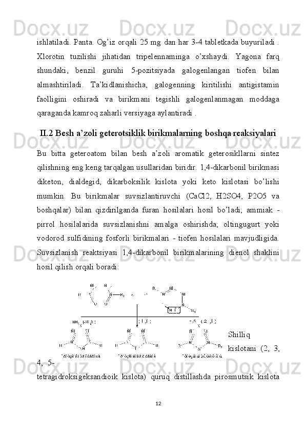 ishlatiladi. Panta. Og’iz orqali 25 mg dan har 3-4 tabletkada buyuriladi .
Xlorotin   tuzilishi   jihatidan   tripelennaminga   o’xshaydi.   Yagona   farq
shundaki,   benzil   guruhi   5-pozitsiyada   galogenlangan   tiofen   bilan
almashtiriladi.   Ta’kidlanishicha,   galogenning   kiritilishi   antigistamin
faolligini   oshiradi   va   birikmani   tegishli   galogenlanmagan   moddaga
qaraganda kamroq zaharli versiyaga aylantiradi .
II.2 Besh a’zoli geterotsiklik birikmalarning boshqa reaksiyalari
Bu   bitta   geteroatom   bilan   besh   a’zoli   aromatik   geterosikllarni   sintez
qilishning eng keng tarqalgan usullaridan biridir. 1,4-dikarbonil birikmasi
diketon,   dialdegid,   dikarboksilik   kislota   yoki   keto   kislotasi   bo’lishi
mumkin.   Bu   birikmalar   suvsizlantiruvchi   (CaCl2,   H2SO4,   P2O5   va
boshqalar)   bilan   qizdirilganda   furan   hosilalari   hosil   bo’ladi;   ammiak   -
pirrol   hosilalarida   suvsizlanishni   amalga   oshirishda;   oltingugurt   yoki
vodorod   sulfidining   fosforli   birikmalari   -   tiofen   hosilalari   mavjudligida.
Suvsizlanish   reaktsiyasi   1,4-dikarbonil   birikmalarining   dienol   shaklini
hosil qilish orqali boradi:
Shilliq
kislotani   (2,   3,
4,   5-
tetragidroksigeksandioik   kislota)   quruq   distillashda   pirosmutsik   kislota
12 