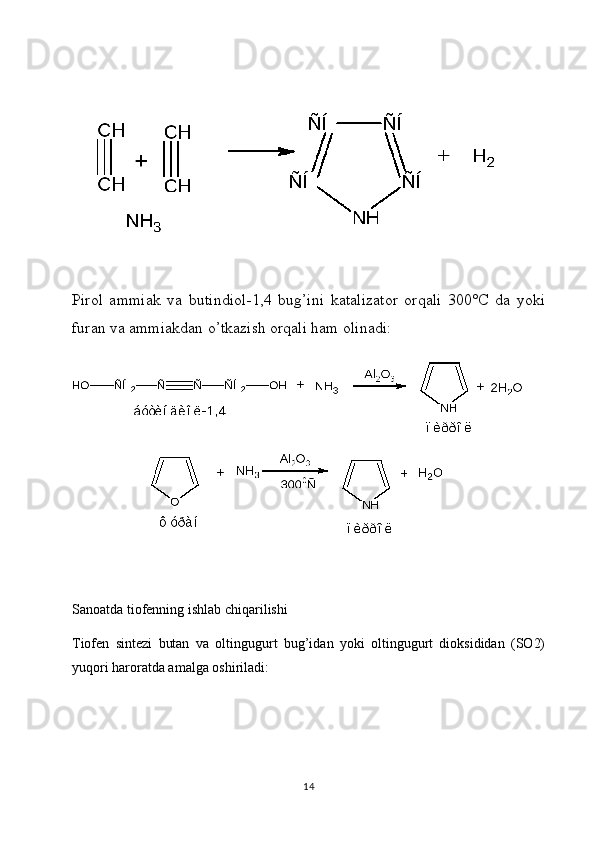  
Pirol   ammiak   va   butindiol-1,4   bug’ini   katalizator   orqali   300°C   da   yoki
furan va ammiakdan o’tkazish orqali ham olinadi:
Sanoatda tiofenning ishlab chiqarilishi
Tiofen   sintezi   butan   va   oltingugurt   bug’idan   yoki   oltingugurt   dioksididan   (SO2)
yuqori haroratda amalga oshiriladi:
14 