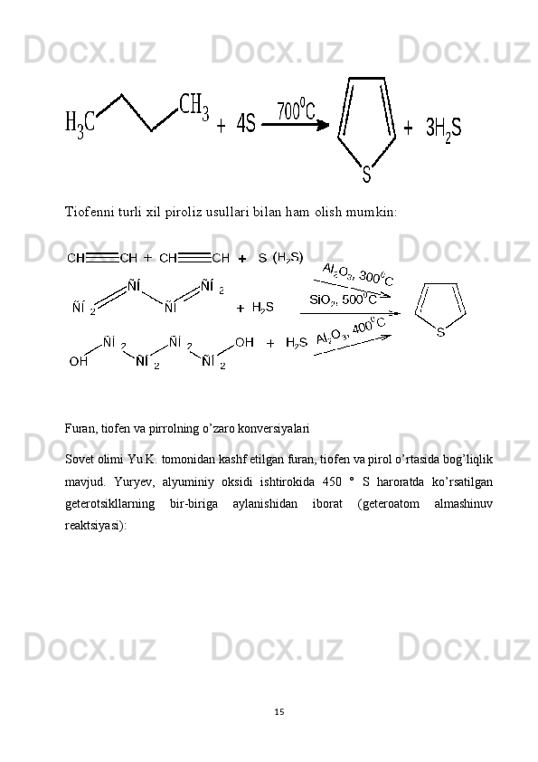 Tiofenni turli xil piroliz usullari bilan ham olish mumkin:
Furan, tiofen va pirrolning o’zaro konversiyalari
Sovet olimi Yu.K. tomonidan kashf etilgan furan, tiofen va pirol o’rtasida bog’liqlik
mavjud.   Yuryev,   alyuminiy   oksidi   ishtirokida   450   °   S   haroratda   ko’rsatilgan
geterotsikllarning   bir-biriga   aylanishidan   iborat   (geteroatom   almashinuv
reaktsiyasi):
15 
