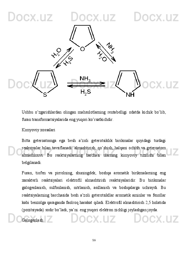 Ushbu   o’zgarishlardan   olingan   mahsulotlarning   rentabelligi   odatda   kichik   bo’lib,
furan transformatsiyalarida eng yuqori ko’rsatkichdir.
Kimyoviy xossalari
Bitta   geteroatomga   ega   besh   a’zoli   geterotsiklik   birikmalar   quyidagi   turdagi
reaksiyalar bilan tavsiflanadi: almashtirish, qo’shish, halqani ochish va geteroatom
almashinuvi.   Bu   reaktsiyalarning   barchasi   ularning   kimyoviy   tuzilishi   bilan
belgilanadi.
Furan,   tiofen   va   pirrolning,   shuningdek,   boshqa   aromatik   birikmalarning   eng
xarakterli   reaktsiyalari   elektrofil   almashtirish   reaktsiyalaridir.   Bu   birikmalar
galogenlanish,   sulfonlanish,   nitrlanish,   asillanish   va   boshqalarga   uchraydi.   Bu
reaktsiyalarning   barchasida   besh   a’zoli   geterotsikllar   aromatik   aminlar   va   fenollar
kabi benzolga qaraganda faolroq harakat qiladi. Elektrofil almashtirish 2,5 holatida
(pozitsiyada) sodir bo’ladi, ya’ni. eng yuqori elektron zichligi joylashgan joyda.
Galogenlash
16 