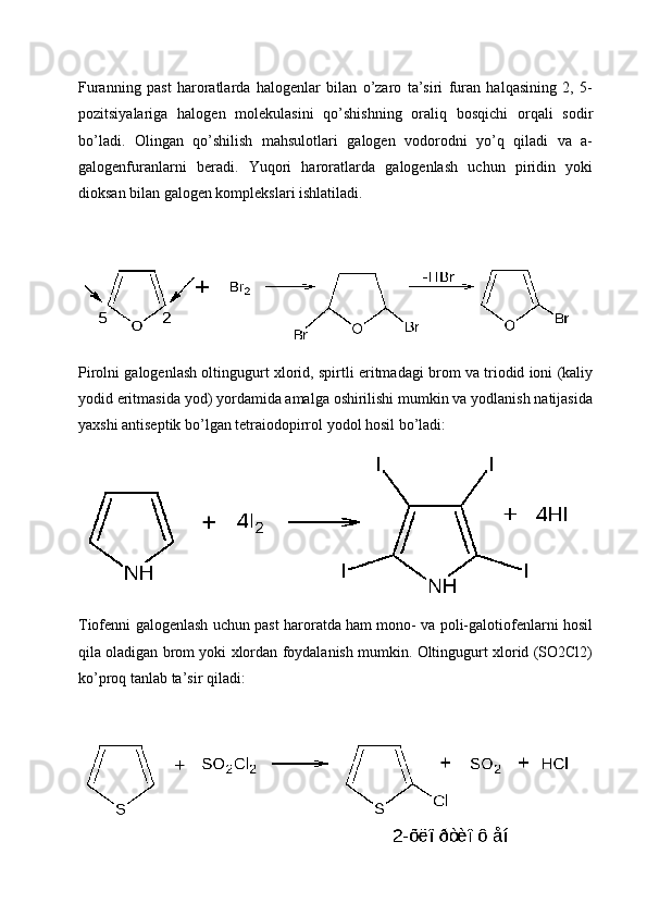 Furanning   past   haroratlarda   halogenlar   bilan   o’zaro   ta’siri   furan   halqasining   2,   5-
pozitsiyalariga   halogen   molekulasini   qo’shishning   oraliq   bosqichi   orqali   sodir
bo’ladi.   Olingan   qo’shilish   mahsulotlari   galogen   vodorodni   yo’q   qiladi   va   a-
galogenfuranlarni   beradi.   Yuqori   haroratlarda   galogenlash   uchun   piridin   yoki
dioksan bilan galogen komplekslari ishlatiladi.
Pirolni galogenlash oltingugurt xlorid, spirtli eritmadagi brom va triodid ioni (kaliy
yodid eritmasida yod) yordamida amalga oshirilishi mumkin va yodlanish natijasida
yaxshi antiseptik bo’lgan tetraiodopirrol yodol hosil bo’ladi:
Tiofenni galogenlash uchun past haroratda ham mono- va poli-galotiofenlarni hosil
qila oladigan brom yoki xlordan foydalanish mumkin. Oltingugurt xlorid (SO2Cl2)
ko’proq tanlab ta’sir qiladi:
17 
