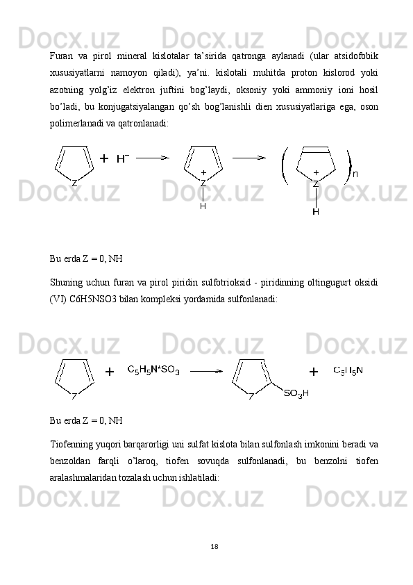 Furan   va   pirol   mineral   kislotalar   ta’sirida   qatronga   aylanadi   (ular   atsidofobik
xususiyatlarni   namoyon   qiladi),   ya’ni.   kislotali   muhitda   proton   kislorod   yoki
azotning   yolg’iz   elektron   juftini   bog’laydi,   oksoniy   yoki   ammoniy   ioni   hosil
bo’ladi,   bu   konjugatsiyalangan   qo’sh   bog’lanishli   dien   xususiyatlariga   ega,   oson
polimerlanadi va qatronlanadi:
Bu erda Z = 0, NH
Shuning   uchun   furan   va   pirol   piridin   sulfotrioksid   -   piridinning   oltingugurt   oksidi
(VI) C6H5NSO3 bilan kompleksi yordamida sulfonlanadi:
  
Bu erda Z = 0, NH
Tiofenning yuqori barqarorligi uni sulfat kislota bilan sulfonlash imkonini beradi va
benzoldan   farqli   o’laroq,   tiofen   sovuqda   sulfonlanadi,   bu   benzolni   tiofen
aralashmalaridan tozalash uchun ishlatiladi:
18 