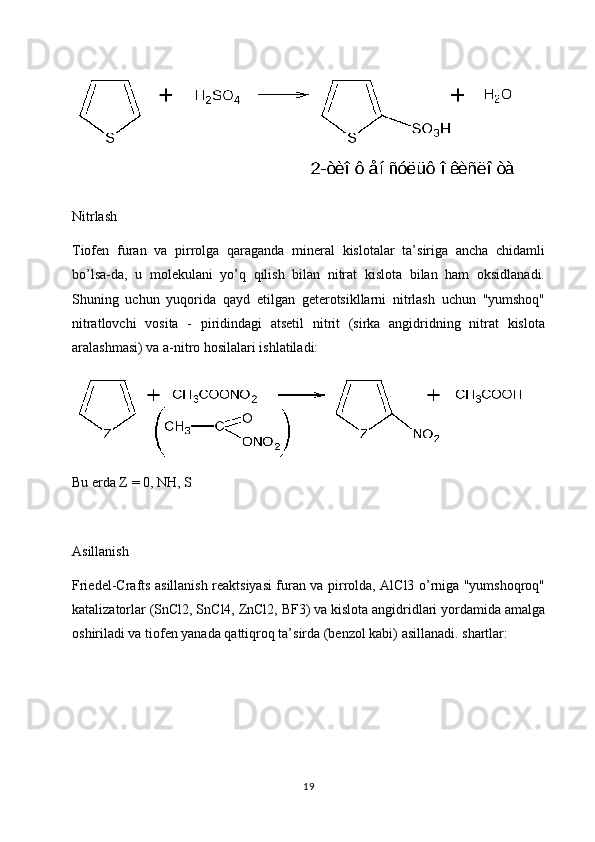 Nitrlash
Tiofen   furan   va   pirrolga   qaraganda   mineral   kislotalar   ta’siriga   ancha   chidamli
bo’lsa-da,   u   molekulani   yo’q   qilish   bilan   nitrat   kislota   bilan   ham   oksidlanadi.
Shuning   uchun   yuqorida   qayd   etilgan   geterotsikllarni   nitrlash   uchun   "yumshoq"
nitratlovchi   vosita   -   piridindagi   atsetil   nitrit   (sirka   angidridning   nitrat   kislota
aralashmasi) va a-nitro hosilalari ishlatiladi:
Bu erda Z = 0, NH, S
Asillanish
Friedel-Crafts asillanish reaktsiyasi furan va pirrolda, AlCl3 o’rniga "yumshoqroq"
katalizatorlar (SnCl2, SnCl4, ZnCl2, BF3) va kislota angidridlari yordamida amalga
oshiriladi va tiofen yanada qattiqroq ta’sirda (benzol kabi) asillanadi. shartlar:
19 
