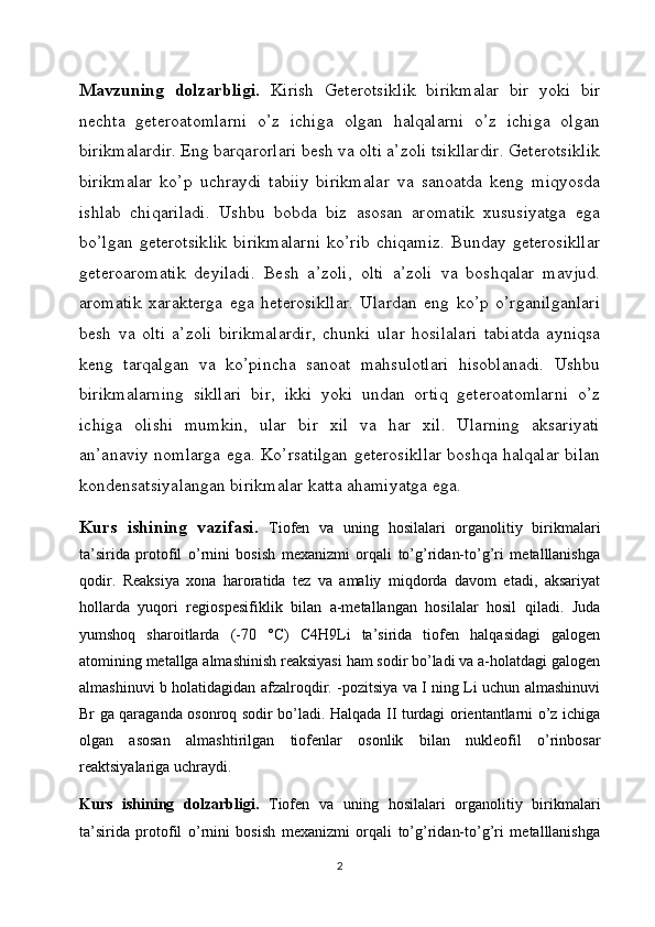 Mavzuning   dolzarbligi.   Kirish   Geterotsiklik   birikmalar   bir   yoki   bir
nechta   geteroatomlarni   o’z   ichiga   olgan   halqalarni   o’z   ichiga   olgan
birikmalardir. Eng barqarorlari besh va olti a’zoli tsikllardir. Geterotsiklik
birikmalar   ko’p   uchraydi   tabiiy   birikmalar   va   sanoatda   keng   miqyosda
ishlab   chiqariladi.   Ushbu   bobda   biz   asosan   aromatik   xususiyatga   ega
bo’lgan   geterotsiklik   birikmalarni   ko’rib   chiqamiz.   Bunday   geterosikllar
geteroaromatik   deyiladi.   Besh   a’zoli,   olti   a’zoli   va   boshqalar   mavjud.
aromatik   xarakterga   ega   heterosikllar.   Ulardan   eng   ko’p   o’rganilganlari
besh   va   olti   a’zoli   birikmalardir,   chunki   ular   hosilalari   tabiatda   ayniqsa
keng   tarqalgan   va   ko’pincha   sanoat   mahsulotlari   hisoblanadi.   Ushbu
birikmalarning   sikllari   bir,   ikki   yoki   undan   ortiq   geteroatomlarni   o’z
ichiga   olishi   mumkin,   ular   bir   xil   va   har   xil.   Ularning   aksariyati
an’anaviy nomlarga ega. Ko’rsatilgan geterosikllar boshqa halqalar bilan
kondensatsiyalangan birikmalar katta ahamiyatga ega.
Kurs   ishining   vazifasi.   Tiofen   va   uning   hosilalari   organolitiy   birikmalari
ta’sirida   protofil   o’rnini   bosish   mexanizmi   orqali   to’g’ridan-to’g’ri   metalllanishga
qodir.   Reaksiya   xona   haroratida   tez   va   amaliy   miqdorda   davom   etadi,   aksariyat
hollarda   yuqori   regiospesifiklik   bilan   a-metallangan   hosilalar   hosil   qiladi.   Juda
yumshoq   sharoitlarda   (-70   °C)   C4H9Li   ta’sirida   tiofen   halqasidagi   galogen
atomining metallga almashinish reaksiyasi ham sodir bo’ladi va a-holatdagi galogen
almashinuvi b holatidagidan afzalroqdir. -pozitsiya va I ning Li uchun almashinuvi
Br ga qaraganda osonroq sodir bo’ladi. Halqada II turdagi orientantlarni o’z ichiga
olgan   asosan   almashtirilgan   tiofenlar   osonlik   bilan   nukleofil   o’rinbosar
reaktsiyalariga uchraydi.
Kurs   ishining   dolzarbligi.   Tiofen   va   uning   hosilalari   organolitiy   birikmalari
ta’sirida   protofil   o’rnini   bosish   mexanizmi   orqali   to’g’ridan-to’g’ri   metalllanishga
2 