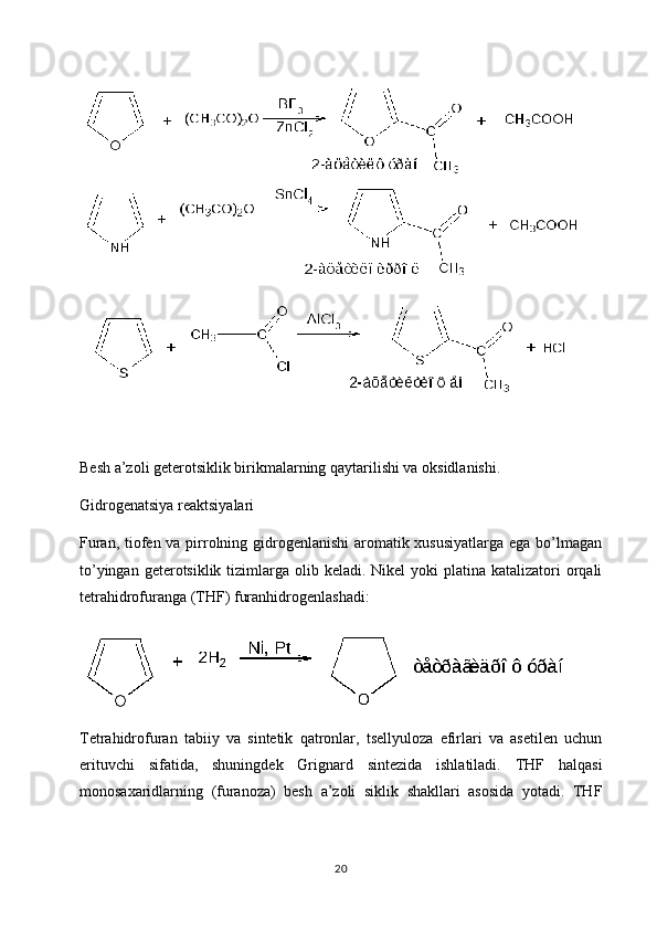 Besh a’zoli geterotsiklik birikmalarning qaytarilishi va oksidlanishi.
Gidrogenatsiya reaktsiyalari
Furan, tiofen va pirrolning gidrogenlanishi  aromatik xususiyatlarga ega bo’lmagan
to’yingan geterotsiklik tizimlarga olib keladi. Nikel  yoki  platina katalizatori  orqali
tetrahidrofuranga (THF) furanhidrogenlashadi:
Tetrahidrofuran   tabiiy   va   sintetik   qatronlar,   tsellyuloza   efirlari   va   asetilen   uchun
erituvchi   sifatida,   shuningdek   Grignard   sintezida   ishlatiladi.   THF   halqasi
monosaxaridlarning   (furanoza)   besh   a’zoli   siklik   shakllari   asosida   yotadi.   THF
20 