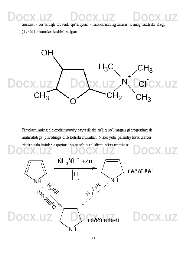hosilasi - bu taniqli chivinli qo’ziqorin - muskarinning zahari. Uning tuzilishi Kegl
(1936) tomonidan tashkil etilgan:
Pirrolaminning elektrokimyoviy qaytarilishi to’liq bo’lmagan gidrogenlanish 
mahsulotiga, pirrolinga olib kelishi mumkin. Nikel yoki palladiy katalizatori 
ishtirokida katalitik qaytarilish orqali pirolidinni olish mumkin:
21 