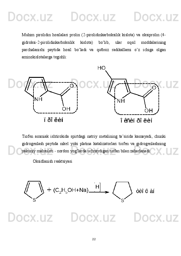 Muhim   pirolidin   hosilalari   prolin   (2-pirolidinkarboksilik   kislota)   va   oksiprolin   (4-
gidroksi-2-pirolidinkarboksilik   kislota)   bo’lib,   ular   oqsil   moddalarining
parchalanishi   paytida   hosil   bo’ladi   va   qutbsiz   radikallarni   o’z   ichiga   olgan
aminokislotalarga tegishli:
Tiofen   ammiak   ishtirokida   spirtdagi   natriy   metalining   ta’sirida   kamayadi,   chunki
gidrogenlash   paytida   nikel   yoki   platina   katalizatorlari   tiofen   va   gidrogenlashning
yakuniy mahsuloti - nordon yog’larda uchraydigan tiofan bilan zaharlanadi:
Oksidlanish reaktsiyasi 
22