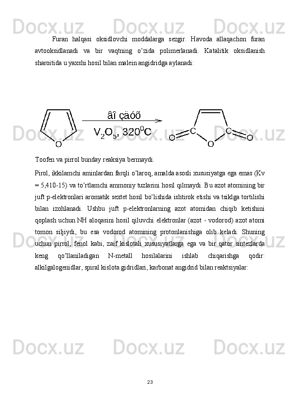 Furan   halqasi   oksidlovchi   moddalarga   sezgir.   Havoda   allaqachon   furan
avtooksidlanadi   va   bir   vaqtning   o’zida   polimerlanadi.   Katalitik   oksidlanish
sharoitida u yaxshi hosil bilan malein angidridga aylanadi:
Toofen va pirrol bunday reaksiya bermaydi.
Pirol, ikkilamchi aminlardan farqli o’laroq, amalda asosli xususiyatga ega emas (Kv
= 5,410-15) va to’rtlamchi ammoniy tuzlarini hosil qilmaydi. Bu azot atomining bir
juft p-elektronlari aromatik sextet hosil bo’lishida ishtirok etishi va tsiklga tortilishi
bilan   izohlanadi.   Ushbu   juft   p-elektronlarning   azot   atomidan   chiqib   ketishini
qoplash uchun NH aloqasini  hosil  qiluvchi elektronlar (azot - vodorod) azot atomi	

tomon   siljiydi,   bu   esa   vodorod   atomining   protonlanishiga   olib   keladi.   Shuning
uchun   pirrol,   fenol   kabi,   zaif   kislotali   xususiyatlarga   ega   va   bir   qator   sintezlarda
keng   qo’llaniladigan   N-metall   hosilalarini   ishlab   chiqarishga   qodir:
alkilgalogenidlar, spiral kislota gidridlari, karbonat angidrid bilan reaktsiyalar:
23 