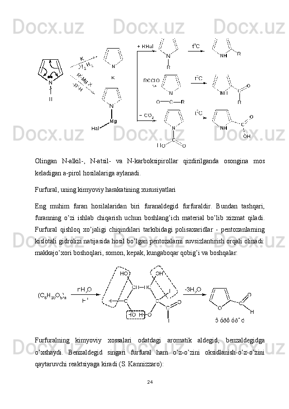 Olingan   N-alkil-,   N-atsil-   va   N-karboksipirollar   qizdirilganda   osongina   mos
keladigan a-pirol hosilalariga aylanadi.
Furfural, uning kimyoviy harakatining xususiyatlari
Eng   muhim   furan   hosilalaridan   biri   furanaldegid   furfuraldir.   Bundan   tashqari,
furanning   o’zi   ishlab   chiqarish   uchun   boshlang’ich   material   bo’lib   xizmat   qiladi.
Furfural   qishloq   xo’jaligi   chiqindilari   tarkibidagi   polisaxaridlar   -   pentozanlarning
kislotali gidrolizi natijasida hosil bo’lgan pentozalarni suvsizlantirish orqali olinadi:
makkajo’xori boshoqlari, somon, kepak, kungaboqar qobig’i va boshqalar:
Furfuralning   kimyoviy   xossalari   odatdagi   aromatik   aldegid,   benzaldegidga
o’xshaydi.   Benzaldegid   singari   furfural   ham   o’z-o’zini   oksidlanish-o’z-o’zini
qaytaruvchi reaktsiyaga kiradi (S. Kannizzaro):
24 