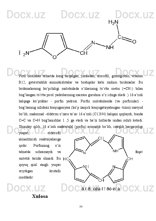 Pirol   hosilalari   tabiatda   keng   tarqalgan,   jumladan,   xlorofill,   gemoglobin,   vitamin
B12,   geterotsiklik   aminokislotalar   va   boshqalar   kabi   muhim   birikmalar.   Bu
birikmalarning   ko’pchiligi   molekulada   o’zlarining   to’rtta   metin   (=CH-)   bilan
bog’langan to’rtta pirol yadrolarining maxsus guruhini o’z ichiga oladi. ) 16 a’zoli
halqaga   ko’priklar   -   porfin   yadrosi.   Porfin   molekulasida   (va   porfirinlar)   -
bog’larning uzluksiz konjugasiyasi (ko’p zanjirli konjugatsiyalangan -tizim) mavjud	
bo’lib, maksimal -elektron o’zaro ta’sir 16 a’zoli (C12N4) halqani qoplaydi, bunda	
C=C   va   C=N   bog’lanishlar   1   ,5   ga   etadi   va   ba’zi   hollarda   undan   oshib   ketadi.
Shunday   qilib,   16   a’zoli   makrotsikl   (porfin)   aromatik   bo’lib,   issiqlik   barqarorligi
yuqori,   elektrofil
almashtirish   reaktsiyalariga
qodir.   Porfinning   o’zi
tabiatda   uchramaydi   va faqat
sintetik   tarzda   olinadi.   Bu
quyuq   qizil   rangli   yuqori
eriydigan   kristalli
moddadir:
Xulosa
26