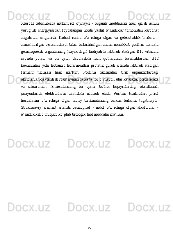 Xlorofil   fotosintezda   muhim   rol   o ’ ynaydi   -   organik   moddalarni   hosil   qilish   uchun
yorug ’ lik   energiyasidan   foydalangan   holda   yashil   o ’ simliklar   tomonidan   karbonat
angidridni   singdirish .   Kobalt   ionini   o ’ z   ichiga   olgan   va   geterotsiklik   birikma   -
almashtirilgan   benzimidazol   bilan   birlashtirilgan   ancha   murakkab   porfirin   tuzilishi
gematopoetik   organlarning   ( suyak   iligi )   faoliyatida   ishtirok   etadigan   B 12   vitamini
asosida   yotadi   va   bir   qator   davolashda   ham   qo ’ llaniladi .   kasalliklardan .   B12
koenzimlari   yoki   kobamid   kofermentlari   protetik   guruh   sifatida   ishtirok   etadigan
ferment   tizimlari   ham   ma’lum.   Porfirin   tuzilmalari   tirik   organizmlardagi
oksidlanish-qaytarilish reaktsiyalarida katta rol o’ynaydi, ular katalaza, peroksidaza
va   sitoxromlar   fermentlarining   bir   qismi   bo’lib,   hujayralardagi   oksidlanish
jarayonlarida   elektronlarni   uzatishda   ishtirok   etadi.   Porfirin   tuzilmalari   pirrol
hosilalarini   o’z   ichiga   olgan   tabiiy   birikmalarning   barcha   turlarini   tugatmaydi.
Strukturaviy   element   sifatida   benzopirol   -   indol   o’z   ichiga   olgan   alkaloidlar   -
o’simlik kelib chiqishi ko’plab biologik faol moddalar ma’lum.
27 