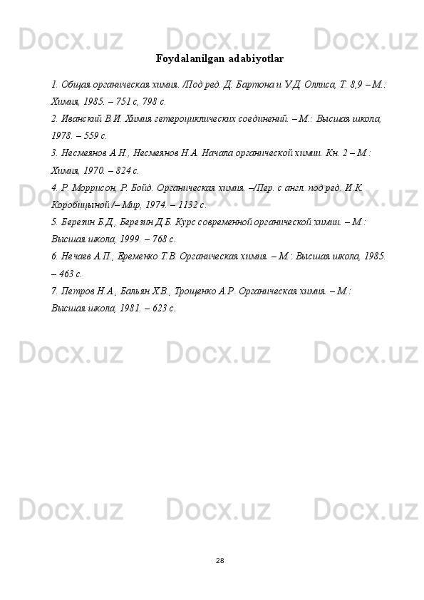 Foydalanilgan adabiyotlar
1. Общая органическая химия. /Под ред. Д. Бартона и У.Д. Оллиса, Т. 8,9 – М.:
Химия, 1985. – 751 с, 798 с.
2. Иванский В.И. Химия гетероциклических соединений. – М.: Высшая школа, 
1978. – 559 с.
3. Несмеянов А.Н., Несмеянов Н.А. Начала органической химии. Кн. 2 – М.: 
Химия, 1970. – 824 с.
4. Р. Моррисон, Р. Бойд. Органическая химия. –/Пер. с англ. под ред. И.К. 
Коробицыной /– Мир, 1974. – 1132 с.
5. Березин Б.Д., Березин Д.Б. Курс современной органической химии. – М.: 
Высшая школа, 1999. – 768 с.
6. Нечаев А.П., Еременко Т.В. Органическая химия. – М.: Высшая школа, 1985.
– 463 с.
7. Петров Н.А., Бальян Х.В., Трощенко А.Р. Органическая химия. – М.: 
Высшая школа, 1981. – 623 с.
28 