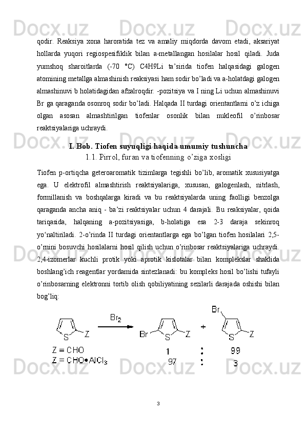 qodir.   Reaksiya   xona   haroratida   tez   va   amaliy   miqdorda   davom   etadi,   aksariyat
hollarda   yuqori   regiospesifiklik   bilan   a-metallangan   hosilalar   hosil   qiladi.   Juda
yumshoq   sharoitlarda   (-70   °C)   C4H9Li   ta’sirida   tiofen   halqasidagi   galogen
atomining metallga almashinish reaksiyasi ham sodir bo’ladi va a-holatdagi galogen
almashinuvi b holatidagidan afzalroqdir. -pozitsiya va I ning Li uchun almashinuvi
Br ga qaraganda osonroq sodir bo’ladi. Halqada II turdagi orientantlarni o’z ichiga
olgan   asosan   almashtirilgan   tiofenlar   osonlik   bilan   nukleofil   o’rinbosar
reaktsiyalariga uchraydi.
I. Bob. Tiofen suyuqligi haqida umumiy tushuncha
1.1. Pirrol, furan va tiofenning o’ziga xosligi
Tiofen   p-ortiqcha   geteroaromatik   tizimlarga   tegishli   bo’lib,   aromatik   xususiyatga
ega.   U   elektrofil   almashtirish   reaktsiyalariga,   xususan,   galogenlash,   nitrlash,
formillanish   va   boshqalarga   kiradi   va   bu   reaktsiyalarda   uning   faolligi   benzolga
qaraganda   ancha   aniq   -   ba’zi   reaktsiyalar   uchun   4   darajali.   Bu   reaksiyalar,   qoida
tariqasida,   halqaning   a-pozitsiyasiga,   b-holatiga   esa   2-3   daraja   sekinroq
yo naltiriladi.   2-o’rinda   II   turdagi   orientantlarga   ega   bo’lgan   tiofen   hosilalari   2,5-ʻ
o’rnini   bosuvchi   hosilalarni   hosil   qilish   uchun   o’rinbosar   reaktsiyalariga   uchraydi.
2,4-izomerlar   kuchli   protik   yoki   aprotik   kislotalar   bilan   komplekslar   shaklida
boshlang’ich  reagentlar   yordamida  sintezlanadi:  bu  kompleks  hosil   bo’lishi   tufayli
o’rinbosarning elektronni  tortib olish qobiliyatining sezilarli darajada oshishi  bilan
bog’liq:
3 