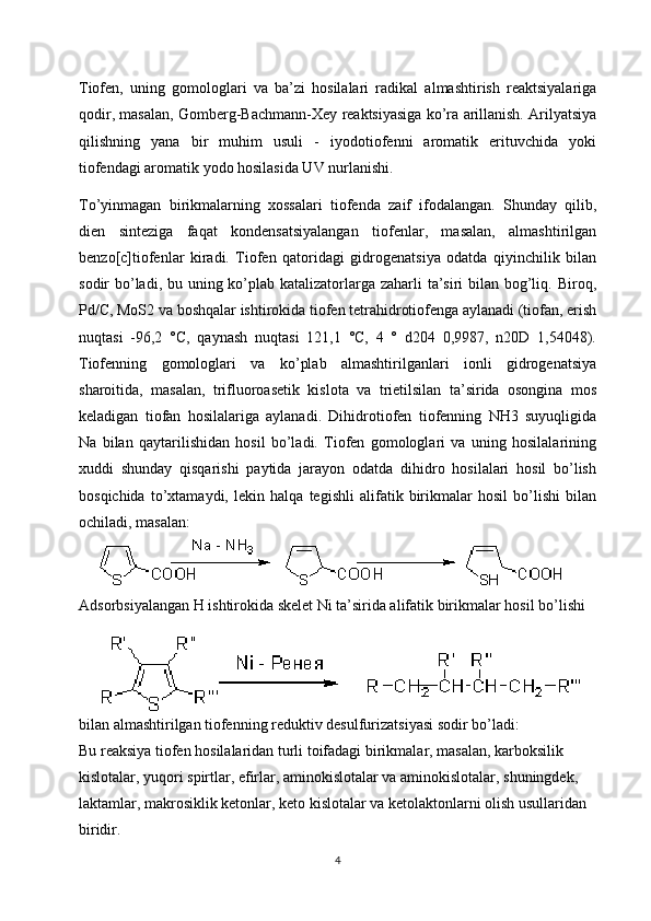 Tiofen,   uning   gomologlari   va   ba’zi   hosilalari   radikal   almashtirish   reaktsiyalariga
qodir, masalan, Gomberg-Bachmann-Xey reaktsiyasiga ko’ra arillanish. Arilyatsiya
qilishning   yana   bir   muhim   usuli   -   iyodotiofenni   aromatik   erituvchida   yoki
tiofendagi aromatik yodo hosilasida UV nurlanishi.
To’yinmagan   birikmalarning   xossalari   tiofenda   zaif   ifodalangan.   Shunday   qilib,
dien   sinteziga   faqat   kondensatsiyalangan   tiofenlar,   masalan,   almashtirilgan
benzo[c]tiofenlar   kiradi.   Tiofen   qatoridagi   gidrogenatsiya   odatda   qiyinchilik   bilan
sodir bo’ladi, bu uning ko’plab katalizatorlarga zaharli ta’siri bilan bog’liq. Biroq,
Pd/C, MoS2 va boshqalar ishtirokida tiofen tetrahidrotiofenga aylanadi (tiofan, erish
nuqtasi   -96,2   °C,   qaynash   nuqtasi   121,1   °C,   4   °   d204   0,9987,   n20D   1,54048).
Tiofenning   gomologlari   va   ko’plab   almashtirilganlari   ionli   gidrogenatsiya
sharoitida,   masalan,   trifluoroasetik   kislota   va   trietilsilan   ta’sirida   osongina   mos
keladigan   tiofan   hosilalariga   aylanadi.   Dihidrotiofen   tiofenning   NH3   suyuqligida
Na   bilan   qaytarilishidan   hosil   bo’ladi.   Tiofen   gomologlari   va   uning   hosilalarining
xuddi   shunday   qisqarishi   paytida   jarayon   odatda   dihidro   hosilalari   hosil   bo’lish
bosqichida   to’xtamaydi,   lekin   halqa   tegishli   alifatik   birikmalar   hosil   bo’lishi   bilan
ochiladi, masalan:
Adsorbsiyalangan H ishtirokida skelet Ni ta’sirida alifatik birikmalar hosil bo’lishi 
bilan almashtirilgan tiofenning reduktiv desulfurizatsiyasi sodir bo’ladi:
Bu reaksiya tiofen hosilalaridan turli toifadagi birikmalar, masalan, karboksilik 
kislotalar, yuqori spirtlar, efirlar, aminokislotalar va aminokislotalar, shuningdek, 
laktamlar, makrosiklik ketonlar, keto kislotalar va ketolaktonlarni olish usullaridan 
biridir.
4 