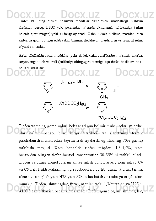 Tiofen   va   uning   o’rnini   bosuvchi   moddalar   oksidlovchi   moddalarga   nisbatan
chidamli.   Biroq,   H2O2   yoki   peratsidlar   ta’sirida   oksidlanish   sulfoksidga   (erkin
holatda ajratilmagan) yoki sulfonga aylanadi. Ushbu ikkala birikma, masalan, dien
sinteziga qodir bo’lgan odatiy dien tizimini ifodalaydi, ularda dien va dienofil rolini
o’ynashi mumkin.
Ba’zi   alkillashtiruvchi   moddalar   yoki   di-(etoksikarbonil)karben   ta’sirida   musbat
zaryadlangan uch valentli (sulfoniy) oltingugurt atomiga ega tiofen hosilalari hosil
bo’ladi, masalan:
Tiofen va uning gomologlari kokslanadigan ko’mir mahsulotlari (u erdan
ular   ko’mir   benzol   bilan   birga   ajratiladi)   va   slanetsning   termik
parchalanish   mahsulotlari   (ayrim   fraktsiyalarda  og’irlikning   70%  gacha)
tarkibida   mavjud.   Xom   benzolda   tiofen   miqdori   1,3-1,4%,   xom
benzoldan   olingan   tiofen-benzol   konsentratida   30-35%   ni   tashkil   qiladi.
Tiofen va uning gomologlarini sintez qilish uchun asosiy xom ashyo C4
va C5 neft fraktsiyalarining uglevodorodlari bo’lib, ularni S bilan termal
o’zaro ta’sir qilish yoki H2S yoki SO2 bilan katalitik reaksiya orqali olish
mumkin. Tiofen, shuningdek, furan, asetilen yoki 1,3-butadien va H2S ni
Al2O3 dan o’tkazish orqali sintezlanadi. Tiofen gomologlari, shuningdek,
5