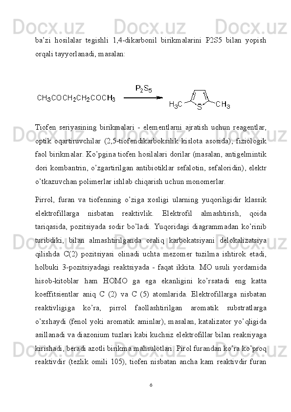 ba’zi   hosilalar   tegishli   1,4-dikarbonil   birikmalarini   P2S5   bilan   yopish
orqali tayyorlanadi, masalan:
Tiofen   seriyasining   birikmalari   -   elementlarni   ajratish   uchun   reagentlar,
optik   oqartiruvchilar   (2,5-tiofendikarboksilik   kislota   asosida),   fiziologik
faol birikmalar. Ko’pgina tiofen hosilalari dorilar (masalan, antigelmintik
dori kombantrin, o’zgartirilgan antibiotiklar sefalotin, sefaloridin), elektr
o’tkazuvchan polimerlar ishlab chiqarish uchun monomerlar.
Pirrol,   furan   va   tiofenning   o’ziga   xosligi   ularning   yuqoriligidir   klassik
elektrofillarga   nisbatan   reaktivlik.   Elektrofil   almashtirish,   qoida
tariqasida,  pozitsiyada  sodir  bo’ladi.  Yuqoridagi  diagrammadan  ko’rinib
turibdiki,   bilan   almashtirilganda   oraliq   karbokatsiyani   delokalizatsiya
qilishda   C(2)   pozitsiyasi   olinadi   uchta   mezomer   tuzilma   ishtirok   etadi,
holbuki   3-pozitsiyadagi   reaktsiyada   -   faqat   ikkita.   MO   usuli   yordamida
hisob-kitoblar   ham   HOMO   ga   ega   ekanligini   ko’rsatadi   eng   katta
koeffitsientlar   aniq   C   (2)   va   C   (5)   atomlarida.   Elektrofillarga   nisbatan
reaktivligiga   ko’ra,   pirrol   faollashtirilgan   aromatik   substratlarga
o’xshaydi  (fenol  yoki aromatik  aminlar),  masalan,  katalizator  yo’qligida
asillanadi va diazonium tuzlari kabi kuchsiz elektrofillar bilan reaksiyaga
kirishadi, beradi azotli birikma mahsulotlari. Pirol furandan ko’ra ko’proq
reaktivdir   (tezlik   omili   105),   tiofen   nisbatan   ancha   kam   reaktivdir   furan
6 