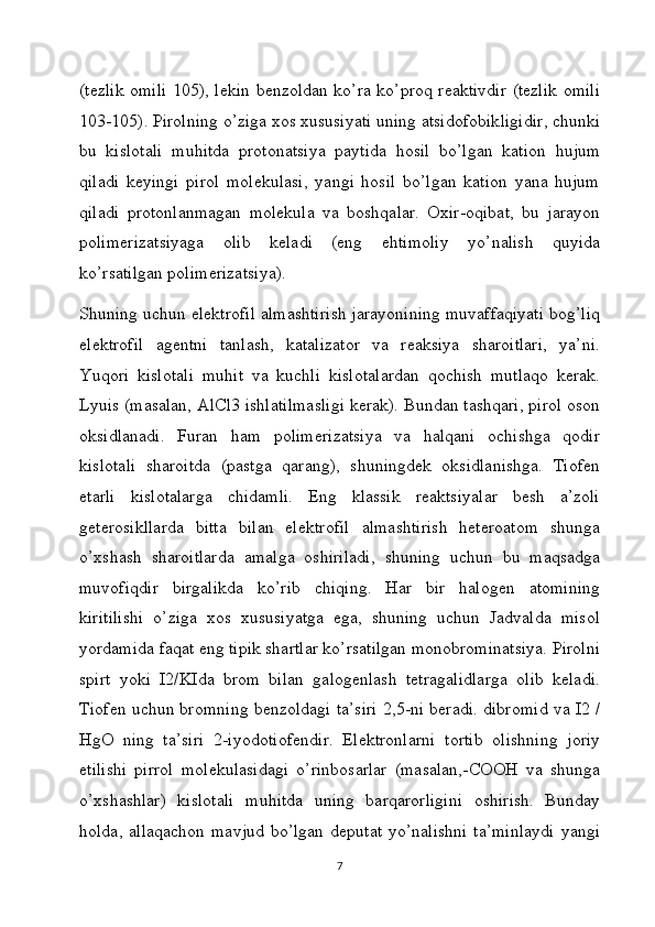 (tezlik omili 105), lekin benzoldan ko’ra ko’proq reaktivdir (tezlik omili
103-105). Pirolning o’ziga xos xususiyati uning atsidofobikligidir, chunki
bu   kislotali   muhitda   protonatsiya   paytida   hosil   bo’lgan   kation   hujum
qiladi   keyingi   pirol   molekulasi,   yangi   hosil   bo’lgan   kation   yana   hujum
qiladi   protonlanmagan   molekula   va   boshqalar.   Oxir-oqibat,   bu   jarayon
polimerizatsiyaga   olib   keladi   (eng   ehtimoliy   yo’nalish   quyida
ko’rsatilgan polimerizatsiya).
Shuning uchun elektrofil almashtirish jarayonining muvaffaqiyati bog’liq
elektrofil   agentni   tanlash,   katalizator   va   reaksiya   sharoitlari,   ya’ni.
Yuqori   kislotali   muhit   va   kuchli   kislotalardan   qochish   mutlaqo   kerak.
Lyuis (masalan, AlCl3 ishlatilmasligi kerak). Bundan tashqari, pirol oson
oksidlanadi.   Furan   ham   polimerizatsiya   va   halqani   ochishga   qodir
kislotali   sharoitda   (pastga   qarang),   shuningdek   oksidlanishga.   Tiofen
etarli   kislotalarga   chidamli.   Eng   klassik   reaktsiyalar   besh   a’zoli
geterosikllarda   bitta   bilan   elektrofil   almashtirish   heteroatom   shunga
o’xshash   sharoitlarda   amalga   oshiriladi,   shuning   uchun   bu   maqsadga
muvofiqdir   birgalikda   ko’rib   chiqing.   Har   bir   halogen   atomining
kiritilishi   o’ziga   xos   xususiyatga   ega,   shuning   uchun   Jadvalda   misol
yordamida faqat eng tipik shartlar ko’rsatilgan monobrominatsiya. Pirolni
spirt   yoki   I2/KIda   brom   bilan   galogenlash   tetragalidlarga   olib   keladi.
Tiofen uchun bromning benzoldagi ta’siri 2,5-ni beradi. dibromid va I2 /
HgO   ning   ta’siri   2-iyodotiofendir.   Elektronlarni   tortib   olishning   joriy
etilishi   pirrol   molekulasidagi   o’rinbosarlar   (masalan,-COOH   va   shunga
o’xshashlar)   kislotali   muhitda   uning   barqarorligini   oshirish.   Bunday
holda,  allaqachon  mavjud  bo’lgan   deputat  yo’nalishni  ta’minlaydi   yangi
7 