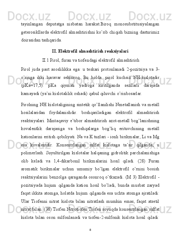 tayinlangan   deputatga   nisbatan   harakat.Biroq   monosubstitusiyalangan
geterosikllarda elektrofil almashtirishni ko’rib chiqish bizning dasturimiz
doirasidan tashqarida.
II. Elektrofil almashtirish reaksiyalari
 II.1 Pirol, furan va tiofendagi elektrofil almashtirish
Pirol   juda   past   asoslilikka   ega:   u   teskari   protonlanadi   2-pozitsiya   va   3-
o’ringa   ikki   baravar   sekinroq.   Bu   holda,   pirol   kuchsiz   NH-kislotadir
(pKa=17,5).   pKa   qiymati   yadroga   kiritilganda   sezilarli   darajada
kamayadi (ya’ni kislotalilik oshadi) qabul qiluvchi o’rinbosarlar.
Pirolning NH kislotaligining sintetik qo’llanilishi Nmetallanish va metall
hosilalaridan   foydalanishdir.   boshqariladigan   elektrofil   almashtirish
reaktsiyalari.   Mintaqaviy   e’tibor   almashtirish   azot-metall   bog’lanishning
kovalentlik   darajasiga   va   boshqalarga   bog’liq   erituvchining   metall
kationlarini eritish qobiliyati. Na va K tuzlari - ionli birikmalar, Li va Mg
esa   kovalentdir.   Konsentrlangan   sulfat   kislotaga   ta’sir   qilganda,   u
polimerlash.  Suyultirilgan  kislotalar   halqaning  gidrolitik  parchalanishiga
olib   keladi   va   1,4-dikarbonil   birikmalarini   hosil   qiladi.   (28)   Furan
aromatik   birikmalar   uchun   umumiy   bo’lgan   elektrofil   o’rnini   bosish
reaktsiyalarini  benzolga qaraganda osonroq o’tkazadi. (M 3) Elektrofil  -
pozitsiyada   hujum   qilganda   kation   hosil   bo’ladi,   bunda   musbat   zaryad
faqat ikkita atomga, holatda hujum qilganda esa uchta atomga ajratiladi:
Ular   Tiofenni   nitrat   kislota   bilan   nitratlash   mumkin   emas,   faqat   atsetil
nitrat bilan. (38) Tiofen Nitrotiofen Tiofen sovuqda konsentrlangan sulfat
kislota   bilan   oson   sulfonlanadi   va   tiofen-2-sulfonik   kislota   hosil   qiladi:
8 