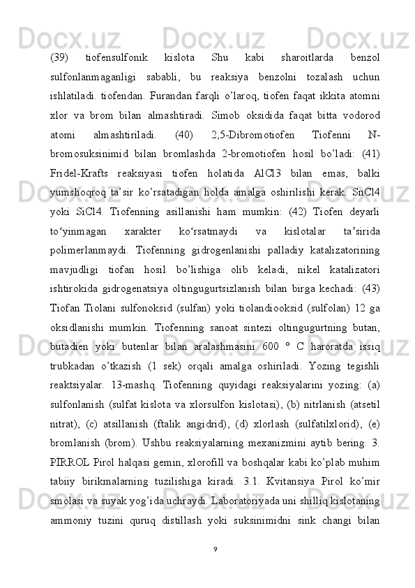 (39)   tiofensulfonik   kislota   Shu   kabi   sharoitlarda   benzol
sulfonlanmaganligi   sababli,   bu   reaksiya   benzolni   tozalash   uchun
ishlatiladi.   tiofendan.   Furandan   farqli   o’laroq,   tiofen   faqat   ikkita   atomni
xlor   va   brom   bilan   almashtiradi.   Simob   oksidida   faqat   bitta   vodorod
atomi   almashtiriladi.   (40)   2,5-Dibromotiofen   Tiofenni   N-
bromosuksinimid   bilan   bromlashda   2-bromotiofen   hosil   bo’ladi:   (41)
Fridel-Krafts   reaksiyasi   tiofen   holatida   AlCl3   bilan   emas,   balki
yumshoqroq   ta’sir   ko’rsatadigan   holda   amalga   oshirilishi   kerak.   SnCl4
yoki   SiCl4.   Tiofenning   asillanishi   ham   mumkin:   (42)   Tiofen   deyarli
to yinmagan   xarakter   ko rsatmaydi   va   kislotalar   ta siridaʻ ʻ ʼ
polimerlanmaydi.   Tiofenning   gidrogenlanishi   palladiy   katalizatorining
mavjudligi   tiofan   hosil   bo’lishiga   olib   keladi,   nikel   katalizatori
ishtirokida   gidrogenatsiya   oltingugurtsizlanish   bilan   birga   kechadi:   (43)
Tiofan   Tiolani   sulfonoksid   (sulfan)   yoki   tiolandiooksid   (sulfolan)   12   ga
oksidlanishi   mumkin.   Tiofenning   sanoat   sintezi   oltingugurtning   butan,
butadien   yoki   butenlar   bilan   aralashmasini   600   °   C   haroratda   issiq
trubkadan   o’tkazish   (1   sek)   orqali   amalga   oshiriladi.   Yozing   tegishli
reaktsiyalar.   13-mashq.   Tiofenning   quyidagi   reaksiyalarini   yozing:   (a)
sulfonlanish   (sulfat   kislota   va   xlorsulfon   kislotasi),   (b)   nitrlanish   (atsetil
nitrat),   (c)   atsillanish   (ftalik   angidrid),   (d)   xlorlash   (sulfatilxlorid),   (e)
bromlanish   (brom).   Ushbu   reaksiyalarning   mexanizmini   aytib   bering.   3.
PİRROL Pirol halqasi gemin, xlorofill va boshqalar kabi ko’plab muhim
tabiiy   birikmalarning   tuzilishiga   kiradi.   3.1.   Kvitansiya   Pirol   ko’mir
smolasi va suyak yog’ida uchraydi. Laboratoriyada uni shilliq kislotaning
ammoniy   tuzini   quruq   distillash   yoki   suksinimidni   sink   changi   bilan
9