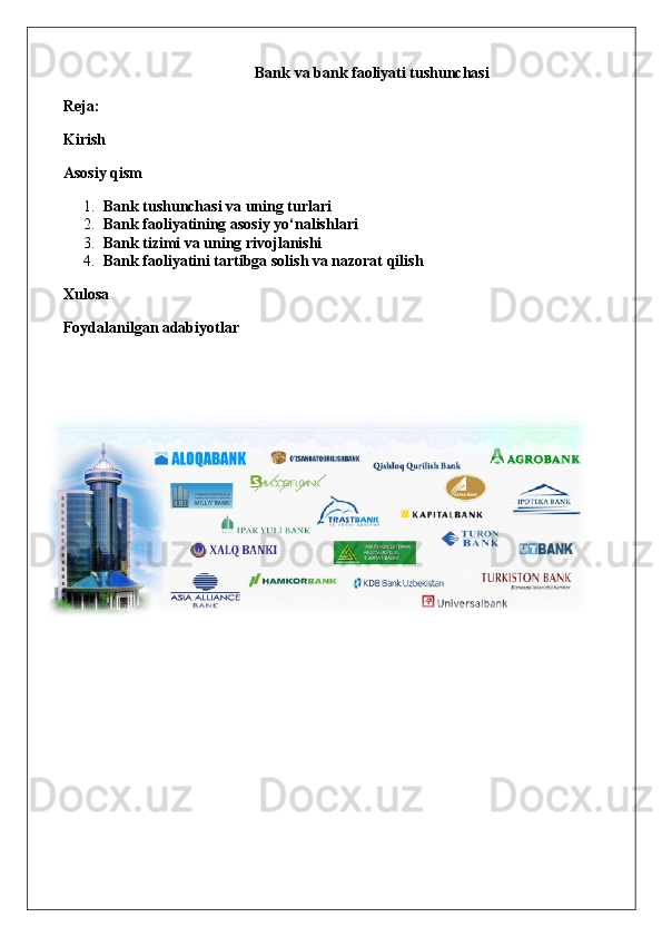 Bank va bank faoliyati tushunchasi
Reja:
Kirish
Asosiy qism
1. Bank tushunchasi va uning turlari
2. Bank faoliyatining asosiy yo‘nalishlari
3. Bank tizimi va uning rivojlanishi
4. Bank faoliyatini tartibga solish va nazorat qilish
Xulosa
Foydalanilgan adabiyotlar 