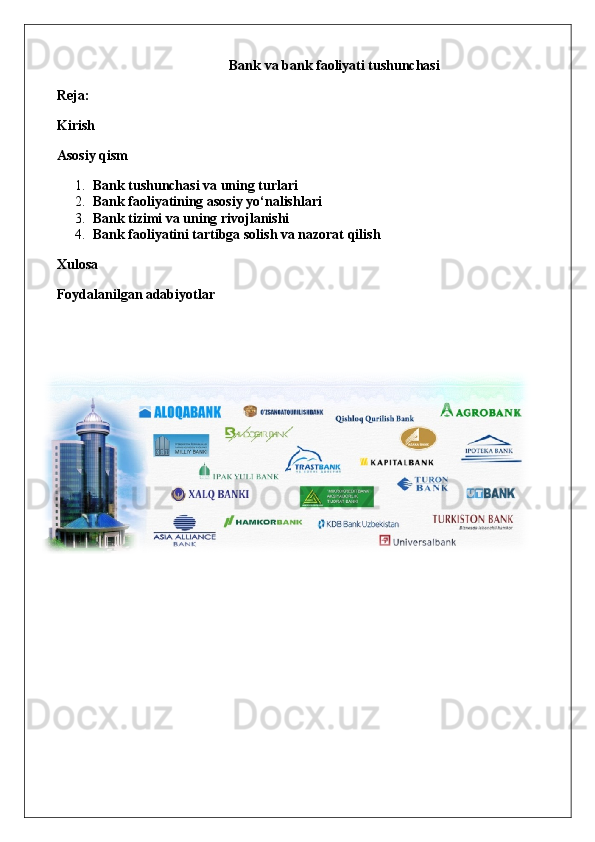 Bank va bank faoliyati tushunchasi
Reja:
Kirish
Asosiy qism
1. Bank tushunchasi va uning turlari
2. Bank faoliyatining asosiy yo‘nalishlari
3. Bank tizimi va uning rivojlanishi
4. Bank faoliyatini tartibga solish va nazorat qilish
Xulosa
Foydalanilgan adabiyotlar